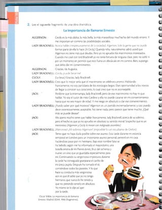E3
rá
U
t
L
L
L
L
t
t
L
L
t
L
ALCERNON:
JACK:
Lee el siguiente fragmentc de una obra dramática.
ALCERNON: Cecily es Ia más dulce la más bella, la más maravillosa muchacha del mundo entero. Y
me importan un comino las posibilidades socrales.
LADY BRACKNELL: Nunca hables irrespetuosarnenre de a sociedad, Algernon Solo la gente que no puede
formar parte de ella lo hace. (A Cecily) Querida niña, naturalmente sabrá usted que
Algernon no tiene más que deudas. Pero yo no apruebo los matrimonios interesados.
Cuando me casé con lord Bracknell yo no tenía fortuna de ninguna clase, pero no soñé ni
por un momento en permitir que esto fuera un obstáculo en mi camino. Bien, supongo
que debo dar mi consentimiento.
Cracias, tía Augusta.
LADY BRACKNELL: ;Cecrly, puede besarmel
CECILY: (La besa) Cracias, lady Bracknell
LADY BRACKNELL:Creo que lo melor sería que el matrimonio se celebrara pronto. Hablando
JACK:
francamente, no soy partidaria de los noviazgos largos. Dan oportunidad a los novios
de llegar a conocer sus caracteres, Io cual creo que no es aconsejable.
Perdone que la interrumpa, lady Bracknell, pero de ese matrimonio no hay ni que
hablar. Yo soy el tutor de miss Cardew y ella no puede casarse sin mi consentimiento
hasta que no sea mayor de edad. Y me niego en absoluto a dar ese consenrimiento.
LADY BRACKNELL: ¿Puedo saber por qué motivos? Algernon es un partido extremadamente, y casi puedo
decir ostentosamente, aceptable. No ¡iene nada, pero parece que tiene mucho. ¿Qué
más se puede desear?
Me apena mucho tener que hablar francamente, lady Bracknell , acerca de su sobrino,
pero el hecho es que yo no apruebo en absoluto su sentido moral. Sospecho que es un
mentiroso. (Algernon y Cecily le miran con indtgnado asombro)
LADY BRACKNELL:¡Mentirosol ¿Mi sobrino Algernon? ¡lmposiblel Es un estudiante de Oxford
JACK: Temo que no haya duda posible sobre ese asunto. Esta tarde durante mi es¡ancia
temporal en Londres para un imporrante asunto personal, penetró en mi casa
haciéndose pasar por mi hermano. Bajo este nombre falso se
ha bebido, según me ha informado el mayordomo, una
botella entera de mi Pierres-Jonet, Brut del ochenta y
nueve, un vino que yo guardaba especialmente para
mí. Conrinuando su vergonzosa impostura, durante
la tarde ha conseguido granjearse el cariño de
mi única pupila. Después ha tomado el té,
comiéndose todos los pasteles. Y lo que
hace su conducta más vergonzosa
aún es que él sabía que yo no tengo
hermano, que nunca lo he tenido y
que no pretendo tenerlo en absoluto.
Yo mismo se lo dije asíayer
por la tarde.
Oscar Wilde La importancia de llamarse
Ernesto. Madrid: EDAF, 1966 (fragmento).
t-
t-
u-
!F
t-
!
t-
t
t
t-
v
ú.
E.
 