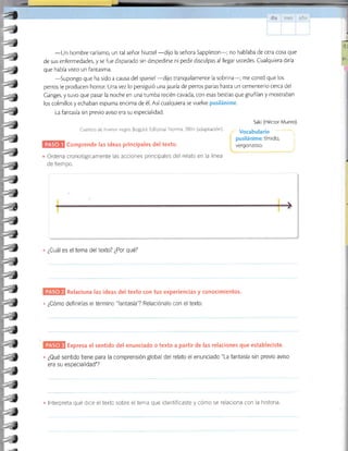 |-ne ::.i:l,j
-Un hombre rarísimo, un ral señor Nuttel
-dijo la señora Sappleton-; no hablaba de otra cosa que
de sus enfermedades, y se fue disparado sin despedirse ni pedir disculpas al llegar ustedes. Cualquiera diría
que había visto un fantasma.
-supongo
que ha sido a causa del spaniel-dijo tranquilamente la sobrina-; me contó que los
perros le producen horror. Una vez lo persiguió una jauría de perros parias hasta un cementerio cerca del
Canges, y tuvo que pasar la noche en una tumba recién cavada, con esas bestias que gruñían y mostraban
los colmillos y echaban espuma encima de é1. Así cualquiera se vuelve pusilánime.
La fantasía sin previo aviso era su especialidad.
Cuentas de humor negro Bogorá: Editorial Norma, 2004 (aoaptacion),
Saki (Héctor Munro).
Vocabulario
pusilánime: tímido, l
vergonzoso. .
Ordena cronológicamente las acciones principales del relato en la lÍnea
de tiempo.
;,
t
Comprende las ideas principales del texto.
. ¿Cuál es el tema del texto? ¿Por qué?
Relaciona las ideas del texto con tus experiencias y conocimientos.
. ¿Cómo definirías el término fantasía ? Relaciónalo con el texto.
Expresa el sentido del enunciado o texto a partir de las relaciones que estableciste.
. ¿Qué sentido tiene para la comprensión global del relato el enunciado"La fantasía sin previo aviso
era su especialidad"?
lnterpreta qué dice el texto sobre el tema que identificaste y cómo se relaciona con la historia.
4
-J
-J
.J
-)
-!
--t
-)
-)
-)
-f
-!
-)
-)
-_4
:!
*¿
-)
-)
:)
-)
-)
-)
-)
-t
.T
-!
-¿
-T
-t
J
t
 