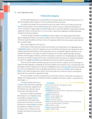 2. Lee el siguiente cuento.
El alma de la máquina
La silueta del maquinista con su traje de dril azul se destaca desde el amanecer hasra la noche en lo
alto de la plataforma de la máquina. Su rurno es de doce horas consecu¡ivas.
Los obreros que extraen de los ascensores los carros de carbón míranlo con envidia no exenta de
encono. Envidia, porque mientras ellos abrasados por el sol en el verano y calados por las lluvias en el
invierno forcejean sin tregua desde el brocal del pique hasta la cancha de depósiro, empujando las pesadas
vagonetas, é1, bajo la techumbre de zinc no da un paso nr gasta más energía que la indispensable para
manejar la rienda de la máquina.
Y cuando, vaciado el mineral, los tumbadores corren y jadean con la vaga esperanza de obrener
algunos segundos de respiro, a la envidia se añade el encono, viendo cómo el ascensor los aguarda ya con
una nueva carga de repletas carretillas, mientras el maquinista, desde lo alro de su puesro, parece decirles
con su severa mirada:
¡Más a prisa, holgazanes, más a prisa! [...]
Jamás podrán comprender que esa labor que les parece ran insignificanre, es más agobiadora que
la del galeote atado a su banco. El maquinista, al asir con la diesrra el mango de acero del gobierno de Ia
máquina, pasa instanráneamente aformar parte del enorme y complicado organismo de hierro. Su ser
pensan[e conviértese en autómata. Su cerebro se paraliza.A la vista del cuariran¡e pintado de blanco,
donde se mueve la aguja indicadora, el presente, el pasado y el porvenir son reemplazados por la idea fija.
Sus nervios en tensión, su pensamiento rodo se reconcentra en las cifras que en el cuadrante representan
las vueltas de la gigantesca bobina que enrolla dieciséis merros de cable en cada revolución.
Como las catorce vueltas necesarias para que el ascensor recorra su trayecto vertical se efectúan en
menos de veinte segundos, un segundo de distracción significa una revolución más, y una revolución más,
demasiado lo sabe el maquinist¿ es:el ascensor estrellándose,arriba, contra las poleas; la bobina, arrancada
de su centro, precipitándose como un alud que nada deriene, mienrras los émbolos, locos, rompen las
bielas y hacen saltar las tapas de los cilindros. Todo esto puede ser la consecuencia de Ia más pequeña
distracción de su parte, de un segundo de olvido.
Por eso sus pupilas, su rostro, su pensamiento se inmovilizan. Nada ve, nada oye de lo que pasa a su
rededor, sino la aguja que gira y el martillo de señales que golpea encima de su cabeza. Y esa arención no
tiene tregua. [...]
Y las horas suceden a las horas, el Vocabulario
sol sube al cénit, desciende; la tarde llega, dril: tela fuerte de hilo o de algodón crudos.
declina, y el crepúsculo, surgiendo al ras encono: odio, rencor.
del horizonte , alza y extiende cada vez brocal: boca de u n pozo.
más a prrsa su penumbra inmensa. que cortan madera para construcclones
De pronto un silbido ensordecedor o
llena el espacio. Los tumbadores sueltan bobina: carrete, cilindro, rollo.
las carretillas y se yerguen briosos. poleas: ruedas metálicas.
La rarea del día ha rerminado. De las émbolos: cilindros, pistones.
distintas secciones anexas a la mina salen bielas: barras que sirven para transformar el movimiento de
tos obreros en conruso tropel. En su prisa ::ffi::;T::'u'
o viceversa
por abandonar los ralleres se chocan y briosos: entusiasmados, animados
se estrujan, mas no se levanta una voz tropel: multitud, turba.
de queja o de proresta: los rosrros esrán
radiantes.
L:
ü=
L.
i-
E.
e-
t3=
i
b'
i-
t-
[.:
t:
(.-
L;
t-;
t-:
.:
-
t--j
t*;
t--
t*:
L:
b:
l.;
fr:
[.:
l.:
tar
Í;-
tar
v-
g=
ÜÉ
*E
 