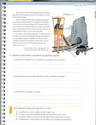 Poco a poco el rumor de sus pasos sonoros se aleja y
desvanece en la calzada sumida en las sombras. La mina
ha quedado desierta.
Solo en el departamento de la máquina se disringue
una confusa silueta humana. Es el maquinisra. Senrado en
su alto sitial, con la diestra apoyada en la manivela, perma-
nece inmóvil en la semioscuridad que lo rodea. Al concluir la
tarea, cesando bruscamente la tensión de sus nervios, se ha
desplomado en el banco como una masa inerre.
Un proceso lento de reinregración al estado normal
se opera en su cerebro embotado. Recobra penosamente
sus facul¡ades anuladas, arrofiadas por doce horas de
obsesión, de idea fija. El autómata vuelve a ser orra vez
una criatura de carne y hueso que ve, que oye, que
piensa, que sufre. [...]
Baldomero Lillo. Sub so/e. Santiago de Chile:
Editorial Andrés Bello, 1987 (fragmenros).
3. lnterpreta el texto narrativo, respondiendo las siguientes
a. ¿Qué acciones realizan en la mina tanto el maquinista como los obreros?
b. ¿Qué piensan los obreros del maquinista? ¿Cómo consideran su trabajo?
7
!(
preguntas.
c. ¿Cuál es eltema deltexto? ¿Por qué?
¿Qué representa el trabajo del maquinista en la mina?
(t'
.F
(E
o- A.
B.
n
D.
La perfección, ya que no debe cometer ningún error.
El control, pues está pendiente de todos los movimientos de la mina.
El esfuerzo intelectual, que es más importante que el ejercrdo porlafuerza.
La degradación, ya que pierde sus facultades y es manejado por la máquina
"1
-a
-i
-1
-1
-a
J
-J
-a
-1
-1
*J
.J
:J
.J
-J
"J
J
J
J
J
J
j
!
J
)
¿
J
J
JI
I
 