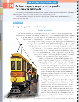 - Destacar las palabras que no se comprenden
y averiguar su significado
Una habilidad de comprensión lectora básica es conocer el significado de las palabras que componen un
texto y distinguir el sentido con que se utilizan en un determinado contexto.
Destacar palabras cuyo significado desconozcas y proceder a averiguarlo te permitirá aumentar tu
conocimiento de la lengua
Lee el sigrriente fragmento de un cuento de James Joyce.
!,
a
-t-,-
y.
r.
f;¡-
t-
3
Li_!,
g
-
G-!L
1
E
t-B
¡
E
iS
t¡-
E
C--rE
Mr
h ubiera
Duffy aborrecía todo lo que evidenciara Cesorden físico o mental. Cualquier médico medieval lo
cal frcado de saturnino; su cara, que portaba la his¡oria enrera de sus años, renía el mismo cinte pardo
de las calles de Dublín. En su iarga cabeza, de tamaño aprecrable, crecÍa un cabello negro y seco, y el
bigote eonado no alcanzaba a cubrir la boca, donde campeaba Lln gesto amisroso.
Los pómulos contribuían a dar ai rostro un carácter agresivo; pero no había dureza en los
ojos, que miraban ai mundo desde bajo unas cejas leonadas y daban la impresión de que
aquel hombre tracaba siempre de apoyar los impulsos de redencjón de la gente, hallando
solo decepciones, la mayor parce de las veces. Vivía algo separado de su propro
cuerpo, y observaba sus actos con miradas dubitativas de r:ojo. Tenía un raro háb,to Ej
E,E
3- --!É
g-
E,
E.rE
E.
E.
--
e_ltE
E,IE
e-
e-
trE,
E.
E-
E-
g
aurobiográfico que lo llevaba a componer de tiempo en riempo en su mente
alguna cor-ta sentencia acerca de sÍ mismo, con el sujeto en tercera persona y
el predrcado en pretérito imperfecto Jamás daba limosna a los mendigos y
caminaba con paso firme, usando un fuerte basrón de avellano.
Durante años fue cajero de un banco privado de Baggot Street
Todas las mañanas iba hasra allí en rranvía. A mediodía, almorzaba en ei
negocio de Dan Burke; una borella de cerveza es¡acionada y algunos
brzcochos, A las cuarro terminaba el trabajo. Merendaba en un
establecimiento de Ceorge's Street en donde se senría a salvo de
la dorada juventud de la sociedad de Dublín y donde, además,
el precio de la comida revelaba cierra honestidad Pasaba las
tardes junto al piano de la dueña de su casa, o vagando por
los suburbios de Dublín Su aficrón por la música de Mozar¡ Lo
llevaba a veces a la ópera o algún concierto: estos eran los únicos
lulos de su vida.
Carecía de compañeros y de amigos, de iglesia y de credo
Vivía su vida espiricual sin comunión alguna con los demás;
visi¡aba a sus parienres para Navidad y los escoltaba hasta el
cementerio cuando morían Cumplía con estos dos deberes
sociales en defensa de la vrela dignidad, pero no concedía
orra a¡ención a las convenciones que regulan la vida civil Se
permitia pensar que, en cierras crrcuns¡ancias, hubiera sido
capaz de robar en el banco donde rrabalaba, pero como tales
circunstancias no se presenraban nunca, su vida continuaba
tranquilamente y sin aventuras.
É
'
Jamesloyce Cente de Dubliir. Buenos Aires: Los llbros del mirasol, 1961 (fragmento)
Estrategia de comprens¡ón lectora
R)
 