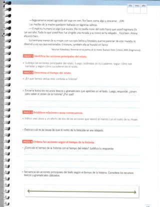 -Seguramente
estará agotado del viaje en tren. Por favor, coma algo y descanse... ¡Oh!
Las mejillas de la madre quedaron bañadas en lágrimas súbiras.
-El espíritu humano es algo que asusta. Ella no podía morir del rodo hasta que usred regresara. Es
tan extraño. Todo lo que usted hizo fue dirigirle una mirada y su rosrro se ha relajado... Está bien. Ahora
ella está bien.
La hermana menor de su muje¡ con sus o.jos bellos y límpidos, que no parecían de esre mundo, lo
observó y vio sus ojos extraviados. Enronces, rambién ella se hundió en llanto.
Yasunari Kawabata. Historias en la palma de la mano Buenos Aires: Emecó 2005 (fragmenro).
ldentifica las acciones principales del relato.
Subraya las acciones principales del relato Luego, oi'dénalas en tu cuaderno, según cómo son
narradas y según cómo sucedieron en el relato
Determina el tiempo del relato.
¿En qué tiempo verbal está contada la historia?
Enclerra todos.los recursos léxicos y gramaticales que aprecies en eltexto. Luego, responde: ¿sirven
para saber el orden de la historia? ¿Por qué?
Establece relaciones causa-consecuencia.
lndica una causa y un efecto de dos de las acciones que realizó el marido con el rostro de su mujer.
. Explica cuál es la causa de que el rostro de la fallecida se vea relajado.
Ordena las acciones según el tiempo de la historia.
. ¿Coincide el tiempo de la historia con el tiempo del relato? Justifica tu respuesta.
Secuencia las acciones principales del texto según el tiempo de la historia. Considera los recursos
léxicos y gramaticales utilizados.
F4
a
,4
,4;d
#4
 