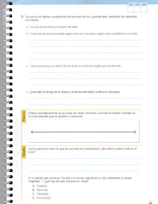 3. Secuencia los hechos considerando los recursos léxicos y gramaticales, realizando las siguientes
actividades.
Subraya las acciones principales del texto.
Ordena las acciones principales según cómo son narradas y según cómo sucedieron en el relato.
ndica una causa y un efecto de dos de las acciones pr ncipales que identificaste.
d. ¿Coinciden el tiempo de la historia y el tiempo del relato? Justifica tu respuesta.
Ordena cronológicamente las acciones del relato, utilizando una lÍnea de tiempo. Subraya los
recursos textuales que te ayudaron a responder.
¿Qué te parece el orden en que las acciones son presentadas? ¿Qué efecto produce esto en el
ector?
En el párrafo que comienza "Se veía a sí misma, erguida en su silla, admirando su propia
integridad...", ¿qué tipo de salto temporal se utiliza?
A. Prolepsis.
B. Racconto.
C. Flashback
D. Premonición.
*
---{,
ta
,a
,-t
",
;¡
->a
2l
-a
,,
,,
-a
;,
,l
t,
-z
-e
=u
.a
=a
=,
al
,,
:a
:a
=a
:a
2a
,a
t,
-a
;a
;,
 