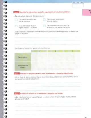 ldentifica los elementos o las partes importantes de lo que vas a analizar.
qué se trata el poema? Márcalo con un I
De una barca que surca el
mar al amanecer.
De la clardad del dÍa que
llega a una casa y la ordena.
40
1
¿De
De una casa desordenada
llena de obletos.
De una mañana en una casa y las
actividades que realiza una familia.
' ¿Qué sentimientos transmite el hablante lirico en el poema? Fundamenta y subraya los versos que
apoyan tu respuesta.
ldentifica en el poema tres figuras retóricas diferentes
Establece la relación que existe entre los elementos o las partes identificadas.
- ¿Cómo el uso de figuras retóricas refuerza los sentimientos que transmite el poema? Justifica con los
ejemplos extra[dos de la tabla anterior.
2
Establece Ia relación de los elementos o Ias partes con el todo.
¿Qué importancia tiene el lenguaje figurado para darle sentido del poema? ¿Qué efectos preiende
provocar en el lector?
71
-l
-l
-)
_.1
-l
.-l
-t
-,
-¡
:-l
,)
2l
;¿
-u
"-,1
--l
-l
,rl
--¡
-l
.T
-a
-L
-t
-¿
-¿
-i
-)
-)
-t
-T
I
L
Figura retórica
Verso(s) en que
a pa rece
 