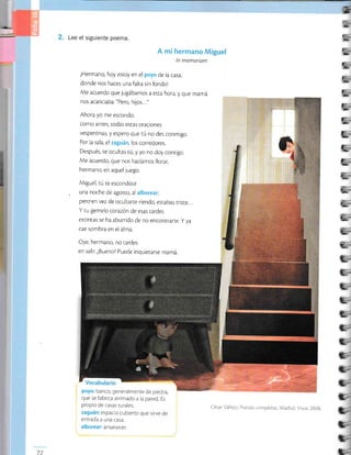 '5
--
-=
l-
s
F-E
f-É
F..-
]:.E
]->
j-
.>
L.
t:
-
L.
e-
b
[-B
L;
i:
-
L;
L=
E-
L;
t--
q-
c-=.
t-
t-
lL-
c-
t-
C-
C-
t-
t-
Q-
Lee el siguiente poema.
A mi hermano l
ln memoriam
¡Hermano, hoy estoy en el poyo de la casa,
donde nos haces una falra sin fondol
Me acuerdo que jugábamos a esta hora, y que mamá
nos acariciaba: "Pero, hijos..."
Ahora yo me escondo,
como antes, todas estas oractones
vesperttnas, y espero que tú no des conmigo.
Por la sala, el zaguán, los corredores.
Después, re oculras tú,y yo no doy conrrgo.
Me acuerdo, que nos hacíamos llorar,
hermano, en aquel juego.
Miguel, rú re escondiste
. una noche de agosto, al alborear;
pero.en vez de ocultarte riendo, estabas tris¡e...
Y ru gemelo corazón de esas rardes
extintas se ha aburrido de no encontrarte. y ya
cae sombra en el alma.
Oye, hermano, no rardes
en sallr. ¿Bueno? Puede inquierarse mamá.
poyo: banco, generalmente de piedra,
que se fabrica arrimado a la pared. Es
propio de casas rurales.
zaguán:espacio cubierto que sirve de
entrada a una casa.
alborear: amanecer.
72
César Val ejo Poesias com¡sletas Madrid: Visor, 20OB
 
