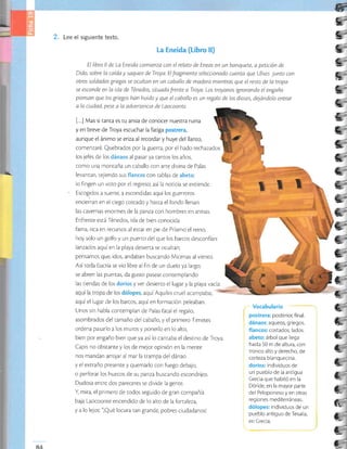 2" Lee el siguiente texto.
La Eneida (Libro ll)
El libro ll de La Eneida comtenza con el relato de Eneas en un banquete, a petición de
Dido, sobre la caída y saqueo de Troya. El fragmento seleccionado cuenta que Ultses junto con
otros soldados grtegos se ocultan en un caballo de madera mientras que el resto de la tropa
se esconde en la isla deTénedos, situada frente a Troya. Los troyanos ignorando el engaño
piensan que los griegos han huido y que el caballo es un regalo de los dioses, dejóndolo entrar
a la ciudad, pese a la advertencia de Laocoonte.
[...] Mas si tanta es tu ansia de conocer nues[ra ruina
y en breve de Troya escuchar lafariga postrera,
aunque el ánimo se eriza al recordar y huye del llanto,
comenzaré. Quebrados por la guerra, por el hado rechazados
los jefes de los dánaos al pasar ya tantos los años,
como una montaña un caballo con arte divina de Palas
levantan, tejiendo sus flancos con tablas de abeto;
lo fingen un voto por el regreso; así Ia noricia se extiende.
Escogidos a suerte, a escondidas aquí los guerreros
encieiran en el ciego costado y hasra el fondo llenan
las cavernas enormes de la panza con hombres en armas.
Enfrente está Ténedos, isla de bien conocida
fama, rica en recursos al estar en pie de Príamo el reino,
hoy solo un golfo y un puerto del que los barcos desconfían:
Ianzados aquíen la playa desierta se ocuhan;
pensamos que, idos, andaban buscando Micenas al vienro.
Asitoda Eucria se vio libre al fin de un duelo yalargo;
se abren las puertas, da gusto pasear contemplando
las tiendas de los dorios y ver desierro el lugar y la playa vacía:
aquí el lugar de los barcos, aquí en formación peleaban.
Unos sin habla contemplan de Palas faral el regalo,
asombrados del tamaño del caballo, y el primero Timeres
ordena pasarlo a los muros y ponerlo en lo alto,
bien por engaño bien que ya así lo canraba el desrino de Troya.
Capis no obstante y los de mejor opinión en la menre
nos mandan arrojar al mar la rrampa deldánao
y el extraño presente y quemarlo con fuego debajo,
o perforar los huecos de su panza buscando escondrijos.
Dudosa entre dos pareceres se divide la genre.
I mira, el primero de rodos seguido de gran compañía
baja Laocoonte encendido de lo ako de la forraleza,
y a lo lejos: "¡Qué locura tan grande, pobres ciudadanosl
- Vocabulario
postrera: posterior, final.
dánaos: aqueos, griegos.
flancos: costados, lados.
abeto: árbol que llega
hasta 50 m de altura, con
tronco alto y derecho, de
corteza blanquecina.
dorios: individuos de
un pueblo de la antigua
Grecia que habitó en la
Dóride, en la mayor parte
del Peloponeso y en otras
reg iones med iterrá neas.
dólopes: individuos de un
pueblo antiguo de Tesalia,
en Grecia.
*
i=
IE
e
e
e
E
e
L.
¿;
C_
c__t
G
C
a_
j__
 