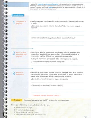 Habilidad de interpretar y relacionar información: esta habilidad implica que entiendas ideas
del texto y, al mismo tiempo, que las relaciones entre sí para establecer su sentido general. En la
pregunta anterlor se te pide que infieras información que no se encuentra dicha o explícita en el
texto, ayudada por tus conocimientos previos.
Lee Ia pregunta e identifica qué te están preguntando. Si es necesario, vuelve
a leerla.
¿Conoces la respuesta sin mirar las alternativas? ¿Qué información te ayuda a
saberlo?
Al mirar solo las alternativas, ¿sabes cuál es la respuesta? ¿Por qué?
n Busca en el texto las pistas que te ayuden a encontrar lo necesarro para
responder o respaldar lo que supones. Para inferir deberás relacionar la
información explícita del texto con tus conocimientos previos.
Subraya la información que te aporte datos para responder la pregunta.
¿Qué debes relacionar para responder la pregunta?
. Después de tener clara la información que te entrega el texto, es el momento
de revisar las alternativas, descartando las opciones. Si alguna alternativa te
causa duda, debes volver al texto para comprobar su validez.
¿Qué partes del texto te ayudaron a llegar a la respuesta?
¿Por qué razón la alternativa C no es la correcta?
n*Finalmente,
marca la alternativa correcta.**
Pra ctic a Responde la pregunta tipo SIMCE@, srguiendo los pasos anteriores.
lnfiere qué refrán refleja el conceptc de amistad de Hans.
A. Favor con favor se paga.
B. A buen amigo, buen abrigo.
C. Hacer el bien sin importar a quien.
D. Una mano lava la olra, y las dos lavaet ia cara
-4
=7
-_t
-l
-!
,t
=t
=t
=l
,t
=t
=l
=l
=1
=!
Z,
* if,l
=t
-7
:7
:1
-t
"1
*1
".?
í
j
I
Z
?
f,
::1
,E
 