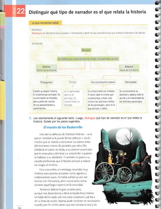 a ' Distinguir qué tipo de narrado¡' es el que relata la historia
Lo que necesitas saber
Habilidad
es identificar una situación o información a partir r.le ias caractei.Ísticas que la haceit Ciferenie a las demás
ücntenid a
Narrador
Voz ficticia que cuenta la historia Puede o no participar de ella
lnterno Externo
Dentro de la historia Fuera de la historia
*
3-'
5'
l"'
É.'
l-
6-
&-
e-
l,-
e-
&-
a
tt-
E-
€-
e-'
L=
+.-
C--
C,-
L-
C-'.
C,"
C-
C,-
C-
C.
CL
t,
¡'
E.
, Protagonista
Cuenta gu pr.ojiu t',¡r,or.iu
Es el personaje principal. Su
conocimiento es limitado,
pero puede dar cuenta
de sus pensamientos y
sentimientos
Testigo
Es un personaje,
pero no el
prrncipal Su
conocrmrento es
lim rtado
De
9on99imi3nto
relativo
Su conocimiento es limitado.
A veces sabe lo mismo que
un personaje y otras, solo
conoce las acciones visibles
de los personajes, pero no lo
que piensan o saben.
0mnisciente ,
1,
Su conocimiento es
absoluto y abarca toda la
acción y la interioridad de
los distintos personajes.
1. Lee atentamente el siguiente texto. Luego, distingue qué tipo de narrador es el que relala la
historia. Guíate por los pasos sugeridos.
EI mastín de los Baskerville
Uno de los defectos de Sherlock Holmes
-si es
que en realidad se le puede llamar defecto- era lo
mucho que se resistía a comunicar sus planes antes
del momento mismo de ponerlos por obra. Ello
obedecía en parte, sin duda, a su carácter autoricario,
que le empujaba a dominar y a sorprender a quienes
se hallaban a su alrededor. Y también en parte a su
caurela profesional, que le llevaba siempre a reducir
los riesgos al mínimo.
Esta costumbre, sin embargo, resultaba muy
molesta para quienes actuaban como agentes y
colaboradores suyos. Yo había sufrido ya por ese
motivo con frecuencia, pero nunca tanto como
durante aquel largo trayecto en la oscuridad.
Teníamos delante la gran prueba; pero,
aunque nos disponíamos a librar la batalla final, Holmes
no había dicho nada: solo me cabía conjeturar cuál iba a
ser su línea de acción. Apenas pude conrener mi nerviosismo
cuando, por fin, el frío viento que nos cortaba la cara y los
94
 