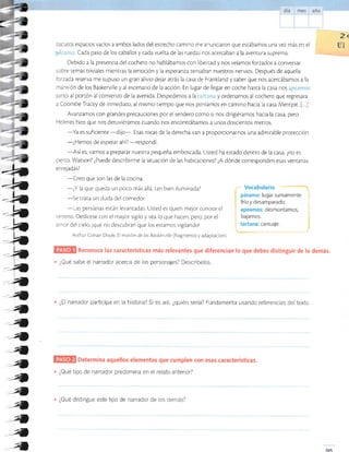 2t
oscuros espacios vacíos a ambos lados del estrecho camino me anunciaron que estábamos una vez más en el gl
:-:é:'*.*:,i. Cada paso de los caballos y cada vuelta de las ruedas nos acercaban a la aventura suprema.
Debido a la presencia del cochero no hablábamos con liber¡ad y nos veíamos forzados a conversar
sobre temas triviales mientras la emoción y la esperanza tensaban nuestros nervios. Después de aquella
'orzada reserva me supuso un gran alivio dejar atrás la casa de Frankland y saber que nos acercábamos a la
¡¡ansión de los Baskerville y al escenario de la acción. En lugar de llegar en coche hasta la casa nos áF*er**s
lunco al portón al comienzo de la avenida. Despedimos a lai=':i;.*;: y ordenamos al cochero que regresara
a Coombe Tracey de inmediato, al mismo tiempo que nos poníamos en camino hacia la casa Merripit. [...]
Avanzamos con grandes precauciones por el sendero como si nos dirigiéramos hacia la casa, pero
Holmes hizo que nos detuviéramos cuando nos encontrábamos a unos doscientos metros.
-Ya
es suficiente
-di;o-. Esas rocas de la derecha van a proporcionarnos una admirable protección.
-¿Hemos
de esperar ahí?
-respondí.
-Así
es; vamos a preparar nuestra pequeña emboscada. Usted ha estado denrro de la casa, ¿no es
cierro, Watson? ¿Puede describirme la situacrón de las habitaciones? ¿A dónde corresponden esas venranas
en rejadas?
-Creo
que son las de la cocina.
Reconoce las características más relevantes que diferencian lo que debes distinguir de lo demás.
¿Qué sabe el narrador acerca de los personajes? Describelos.
¿El narrador participa en la historia? Si es así, ¿quién sería? Fundamenta usando referencias del texto.
á
-h*-,h
-L?t
-.la-t
-.^
-_^
4
a
a4
-4
áa
4
4
4
4
4
4
4
4
-¿Y
la que queda un poco más allá, tan bien iluminada?
-Se
rrata sin duda del comedor.
-Las
persianas están levancadas. Us¡ed es quien mejor conoce el
ierreno. Deslícese con el mayor sigilo y vea lo que hacen, pero, por el
anror del cielo, ¡que no descubran que los esramos vigilandol
Arrhur Conan Doyle Ei mastin de los Boskerville (fragmenro y adapractón).
- Vocabulario
páramo: lugar sumamente
frio y desamparado. ;
apeamos: desmontamos,
bajamos.
tartana: carruaje.
Determina aquellos elementos que cumplen con esas características.
¿Qué tipo de narrador predomina en el relato anterior?
¿Qué distingue este tipo de narrador de los demás?
q6
4
 
