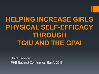 HELPING INCREASE GIRLS
PHYSICAL SELF-EFFICACY
THROUGH
TGfU AND THE GPAI
Brent Jackson
PHE National Conference, Banff, 2015
 