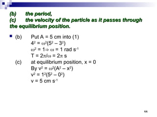 11
(b)
(b) the period,
the period,
(c)
(c) the velocity of the particle as it passes through
the velocity of the particle as it passes through
the equilibrium position.
the equilibrium position.
 (b) Put A = 5 cm into (1)
42
= 2
(52
– 32
)
2
= 1⇒  = 1 rad s-1
T = 2/ = 2 s
(c) at equilibrium position, x = 0
By v2
= 2
(A2
– x2
)
v2
= 12
(52
– 02
)
v = 5 cm s-1
 