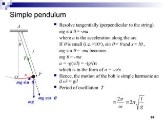 29
Simple pendulum
 Resolve tangentially (perpendicular to the string)
mg sin  = -ma
where a is the acceleration along the arc
If  is small (i.e. <10o
), sin  ≈  and x ≈ l ,
mg sin  = -ma becomes
mg  = -ma
a = -g(x/l) = -(g/l)x
which is in the form of a = -2
x
 Hence, the motion of the bob is simple harmonic an
d 2
= g/l
 Period of oscillation T
O
P
A
mg
mg cos
mg sin
l

x
T
g
l



2
2


 