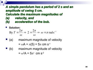 30
A simple pendulum has a period of 2 s and an
A simple pendulum has a period of 2 s and an
amplitude of swing 5 cm.
amplitude of swing 5 cm.
Calculate the maximum magnitudes of
Calculate the maximum magnitudes of
(a)
(a) velocity, and
velocity, and
(b)
(b) acceleration of the bob.
acceleration of the bob.
 Solution:
 (a) maximum magnitude of velocity
= A = (5) = 5 cm s-1
 (b) maximum magnitude of velocity
= 2
A = 5
cm s-2
1
s
rad
2
2
2
By 




 





T
 