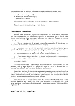 ação nos formulários de avaliação das empresas contendo afirmações amplas como:

     • melhorar eficiência gerencial;
     • desenvolver melhor comunicação;
     • formar equipe eficiente.

     Esse tipo de afirmações é utopia. Não significam nada e não levam a nada.

     Pequenos passos são o caminho que levam adiante.



Pequenos passos para o sucesso

     Quando defini para mim o objetivo de comprar uma casa em Wiltshire, pareceu-me
uma decisão importante. Era amedrontador quando eu pensava em tudo o que me seria
imposto naquela época. Meus passos para ação eram bem pequenos. Cada um me pareceu
seguro quando os realizei. Meu plano era:

      1. Descobrir em que tipo de revista/prospectos haveria detalhes do tipo de casa que
eu desejava. (Eu nem mesmo comprei revistas neste estágio.)

     2.    Contactar o tipo de corretor de imóveis que tivesse detalhes sobre esse tipo de
propriedade. Neste estágio deixei bem claro que não queria visitar nenhuma propriedade.

     3.   Passear de carro pelas regiões onde achava que gostaria de morar.

     4. Visitar uma ou duas propriedades escolhidas, porém com o claro entendimento de
que não estava pronta para adquiri-las.

     E assim por diante...

      Passou-se um ano desde o tempo em que iniciei esse processo até encontrar a casa que
desejava comprar. Cada estágio foi realista para mim na época. O resultado foi que
encontrei um chalé pelo qual eu e minha família nos apaixonamos.

      Estabelecer um limite de tempo para cada uma de suas etapas de ação ajuda. Estabeleça
para si uma data por volta da qual você terá realizado cada uma. Não será necessário conhecer
todas as etapas antecipadamente, mas estabeleça a primeira ou as duas primeiras. Dessa forma
você terá iniciado sua jornada em direção a seu resultado.

     Para aplicar todos os princípios precedentes dos resultados bem formados você poderá
consultar o Capítulo 3.9, Priorize Suas Metas como Resultados Bem Formados. Para saber
como você pode estar bloqueando o que deseja e como superar esses "bloqueios", leia o
Capítulo 3.10.



OBJETIVOS ORGANIZACIONAIS
 