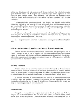adotar uma fachada que não seja uma expressão do que realmente é e, principalmente, de
quem realmente deseja ser. A imagem que descrevemos aqui é uma expressão de seus
resultados para consigo mesmo. Mais importante, sua habilidade em manifestar esses
resultados em seu comportamento afetará o sucesso que você terá em alcançar esses mesmos
resultados.

      Calvin Klein está no "negócio da imagem". Suas roupas e seus perfumes foram criados
para ajudar você a criar uma imagem. Ele era o entrevistado de um programa de marketing a
que assisti na TV há algum tempo. Nesse programa, de. explicava como evoluiu o estilo das
roupas que cria. Descrevia sua coleção de perfumes, em particular "Eternity", e o mais
recente na época, "Escape".

      Ao falar nos perfumes, ele transbordava sua paixão pelo significado da fragrância, seu
nome e a forma da embalagem. Os perfumes eram suas expressões vivas. Ele não teve que
trabalhar para vender seus produtos. Ele os viveu.

        Isso é imagem. Encontre como você pode expressar sua imagem verdadeira no Capítulo
3.11.



ASSUMINDO A LIDERANÇA COM A PREOCUPAÇÃO COM O CLIENTE

      Uma das maiores mudanças nos negócios foi o movimento pela preocupação com o
cliente e a satisfação dele. A PNL e, em particular, o pensamento voltado para os resultados
podem ter um impacto radical sobre o efeito que você causa sobre seus clientes. A precisão e
a disciplina do pensamento voltado para os resultados podem ser a diferença entre a satisfação
(ou insatisfação) do cliente e seu deleite.



Iniciando a mudança

      Vivemos em um mundo de inovações e mudanças em alta velocidade. As pessoas e as
empresas capazes de iniciar e introduzir as mudanças permanecerão na dianteira. São os
líderes, os influenciadores. Se lhe faltarem visões, você poderá apenas reagir às mudanças que
os outros impõem. Ter um resultado bem formado lhe permitirá criar seu próprio futuro.

      Se você tem uma visão de futuro estimulante para você, ela se tornará estimulante para
os outros a quem seja relevante. Resultados bem formados são uma maneira de criar uma
perspectiva estimulante. Se você for capaz de fazer isso por si mesmo, poderá fazê-lo pelo seu
cargo na empresa e pelo negócio propriamente dito.



Deleite do cliente

      Transporte-se para o futuro e imagine como você realmente gostaria que ele fosse.
Imagine seus clientes nesse futuro. Em sua visão, como seria o "deleite do cliente", como
soaria, quais seriam as sensações? Desenvolvendo sua habilidade de se transportar para o
 