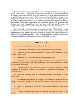 O pensamento voltado para os resultados é uma abordagem muito poderosa para que se
alcance o que se deseja. Os elementos do pensamento de resultados são extraídos de pessoas
de todas as esferas de atividade que alcançam consistentemente o que desejam, de uma forma
compatível com os que estão à sua volta e com seu ambiente. Seguindo as etapas para a
definição de resultados bem formados, você estará modelando o pensamento dessas pessoas
de sucesso a respeito de resultados. Ao se imaginar alcançando o que deseja, com todos os
seus sentidos, você estará se programando para conseguir o que quer. Sua mente não pode
distinguir entre o que é imaginário e o que é real, assim você estará fazendo com que sua
imaginação trabalhe para você fazendo com que seus sonhos se tomem a sua realidade.

      Essa maneira de pensar funciona em todas as situações e em todos os níveis — desde
estabelecer um resultado para uma discussão de cinco minutos, até estabelecer uma
perspectiva para uma empresa. O sucesso advém de assegurar que seus pensamentos a
respeito desses resultados se ajustem a todas as condições de um resultado bem formado.
Cada elemento é fundamental para a conseqüente probabilidade de sucesso.



                                        PARA REFLETIR

      1.   Os itens a seguir estão próximos ou distantes de você?

      a. Desejo realmente um trabalho em que tenha contato com outras pessoas.

      b.   A empresa na qual trabalho atualmente é, em geral, muito burocrática. Desejo
trabalhar em outro lugar.

      c.   Tenho uma clara visão de mim mesmo trabalhando no exterior.

      2.    Você pede a outro departamento para lhe oferecer um determinado serviço.
Quando explica do que precisa, eles dizem que tentarão atender a suas demandas. O quanto
você confia que eles o farão?

      3.    O que pesou na sua decisão de aceitar o seu trabalho atual? Você estava
caminhando na direção de seu ideal ou se afastando de algo de que não gostava? E o
trabalho anterior?

     4- Imagine-se realizando o tipo de trabalho que realmente gostaria de fazer. O que
vê/ouve/sente?

     5. Pense em exemplos de planos de ação que estabeleceu para si mesmo no passado.
Qual é a característica dos planos de ação que levou a cabo, comparando-os aos que não
levou?

     6. Como você decide passar suas férias? Em que grau a realidade se ajusta a suas
expectativas?

      7.    Com que freqüência você termina as coisas que não deseja em relação às que
deseja?
 