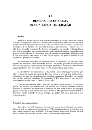 2-3
                        DESENVOLVA UM CLIMA
                      DE CONFIANÇA – INTERAÇÃO



     Decisões

      Interação é a capacidade de relacionar-se com outros de forma a criar um clima de
confiança e compreensão. Interação é a capacidade de enxergar os pontos de vista dos outros
(sem necessariamente concordar com eles), estar em sintonia com os outros e valorizar seus
sentimentos. É um elemento vital em qualquer forma de relacionamento — a menos que você
não deseje progredir. A maioria das decisões nos negócios são tomadas preferencialmente
com base na interação e não nos méritos técnicos; não apenas na interação momentânea, mas
também na interação que se construiu ao longo do tempo em determinados relacionamentos.
É mais provável que você compre, concorde e apóie alguém com quem se relacione do que
alguém com quem não se relacione.

     As habilidades envolvidas no desenvolvimento e manutenção de interação foram
algumas das primeiras a serem descobertas pela PNL. As pessoas que foram escolhidas como
modelos de excelência, especialmente em situações de mudança e influência, demonstraram
que um dos fatores mais importantes para a ocorrência da mudança era a interação.

      Isso é verdadeiro em muitas situações atualmente. Muitos sistemas gerenciais tropeçam
não por causa do sistema propriamente dito, mas porque a empresa tenta implementar o
sistema sem que haja boa interação entre os gerentes e suas equipes. Interação é pré-requisito
para que haja influência e mudança. Os profissionais de PNL determinam as sutis distinções
de comportamento que levam à existência de interação.

      Existem muitos estudos sobre a interação que existe apenas em nível de linguagem
gestual. No entanto, hoje sabemos que, em modelos que alcançam profundos níveis de
interação, a capacidade de construí-los e mantê-los vai bem além do nível da linguagem
gestual. Os níveis de consciência alcançados através da PNL proporcionam uma forma de
construir e manter profundos níveis de interação, que podem melhorar a qualidade de seus
relacionamentos.



Qualidade nos relacionamentos

      Alan estava com medo da reunião que teria com um gerente com fama de ser um ogro.
Como parte de seu treinamento introdutório em PNL, Alan planejou como deveria lidar com
esse gerente. Aprimorou suas habilidades de desenvolvimento da interação. Quando houve de
fato a reunião, Alan envolveu o gerente como as "labaredas de um incêndio"!
 