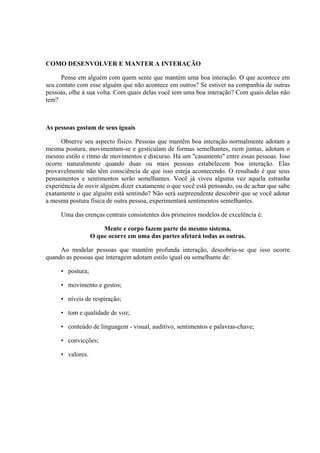COMO DESENVOLVER E MANTER A INTERAÇÃO

      Pense em alguém com quem sente que mantém uma boa interação. O que acontece em
seu contato com esse alguém que não acontece em outros? Se estiver na companhia de outras
pessoas, olhe à sua volta. Com quais delas você tem uma boa interação? Com quais delas não
tem?



As pessoas gostam de seus iguais

      Observe seu aspecto físico. Pessoas que mantêm boa interação normalmente adotam a
mesma postura, movimentam-se e gesticulam de formas semelhantes, riem juntas, adotam o
mesmo estilo e ritmo de movimentos e discurso. Há um "casamento" entre essas pessoas. Isso
ocorre naturalmente quando duas ou mais pessoas estabelecem boa interação. Elas
provavelmente não têm consciência de que isso esteja acontecendo. O resultado é que seus
pensamentos e sentimentos serão semelhantes. Você já viveu alguma vez aquela estranha
experiência de ouvir alguém dizer exatamente o que você está pensando, ou de achar que sabe
exatamente o que alguém está sentindo? Não será surpreendente descobrir que se você adotar
a mesma postura física de outra pessoa, experimentará sentimentos semelhantes.

     Uma das crenças centrais consistentes dos primeiros modelos de excelência é:

                      Mente e corpo fazem parte do mesmo sistema.
                  O que ocorre em uma das partes afetará todas as outras.

     Ao modelar pessoas que mantêm profunda interação, descobriu-se que isso ocorre
quando as pessoas que interagem adotam estilo igual ou semelhante de:

     • postura;

     • movimento e gestos;

     • níveis de respiração;

     • tom e qualidade de voz;

     • conteúdo de linguagem - visual, auditivo, sentimentos e palavras-chave;

     • convicções;

     • valores.
 