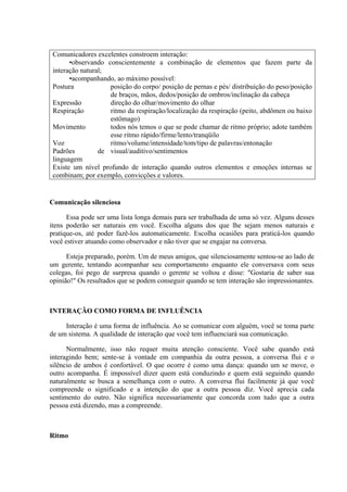 Comunicadores excelentes constroem interação:
       •observando conscientemente a combinação de elementos que fazem parte da
 interação natural;
       •acompanhando, ao máximo possível:
 Postura            posição do corpo/ posição de pernas e pés/ distribuição do peso/posição
                    de braços, mãos, dedos/posição de ombros/inclinação da cabeça
 Expressão          direção do olhar/movimento do olhar
 Respiração         ritmo da respiração/localização da respiração (peito, abdômen ou baixo
                    estômago)
 Movimento          todos nós temos o que se pode chamar de ritmo próprio; adote também
                    esse ritmo rápido/firme/lento/tranqüilo
 Voz                ritmo/volume/intensidade/tom/tipo de palavras/entonação
 Padrões         de visual/auditivo/sentimentos
 linguagem
 Existe um nível profundo de interação quando outros elementos e emoções internas se
 combinam; por exemplo, convicções e valores.


Comunicação silenciosa

      Essa pode ser uma lista longa demais para ser trabalhada de uma só vez. Alguns desses
itens poderão ser naturais em você. Escolha alguns dos que lhe sejam menos naturais e
pratique-os, até poder fazê-los automaticamente. Escolha ocasiões para praticá-los quando
você estiver atuando como observador e não tiver que se engajar na conversa.

      Esteja preparado, porém. Um de meus amigos, que silenciosamente sentou-se ao lado de
um gerente, tentando acompanhar seu comportamento enquanto ele conversava com seus
colegas, foi pego de surpresa quando o gerente se voltou e disse: "Gostaria de saber sua
opinião!" Os resultados que se podem conseguir quando se tem interação são impressionantes.



INTERAÇÃO COMO FORMA DE INFLUÊNCIA

     Interação é uma forma de influência. Ao se comunicar com alguém, você se toma parte
de um sistema. A qualidade de interação que você tem influenciará sua comunicação.

      Normalmente, isso não requer muita atenção consciente. Você sabe quando está
interagindo bem; sente-se à vontade em companhia da outra pessoa, a conversa flui e o
silêncio de ambos é confortável. O que ocorre é como uma dança: quando um se move, o
outro acompanha. É impossível dizer quem está conduzindo e quem está seguindo quando
naturalmente se busca a semelhança com o outro. A conversa flui facilmente já que você
compreende o significado e a intenção do que a outra pessoa diz. Você aprecia cada
sentimento do outro. Não significa necessariamente que concorda com tudo que a outra
pessoa está dizendo, mas a compreende.



Ritmo
 