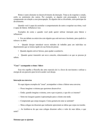 Ritmo é outro elemento no desenvolvimento da interação. Trata-se de respeitar o estado,
estilo ou sentimento dos outros. Por exemplo, se alguém está preocupado, é mostrar
compreensão em relação a essa preocupação. Se alguém está se divertindo, seria participar do
divertimento.

      Quando você é capaz de assimilar o comportamento do outro e respeitar seu ritmo, você
é capaz de liderar. Influência é isso.

      Exemplos de como e quando você pode querer utilizar interação para liderar e
influenciar:

      • Em um debate ou entrevista com alguém que está nervoso e hesitante, para ajudá-lo a
relaxar e se abrir.

      •  Quando desejar introduzir novos métodos de trabalho para um indivíduo ou
departamento que se tomou rígido em sua forma de pensar.

     • Quando alguém estiver furioso, para ajudar a acalmá-lo.

     •   Quando quiser transmitir um novo conceito, relacionando-o ao que as pessoas já
sabem.



"Case" / acompanhe o ritmo / lidere

      Esse trio espelha a filosofia das artes marciais de ir a favor do movimento e utilizar a
energia de seu parceiro para levá-lo aonde você deseja.



Interação na conversa

     Eis aqui alguns exemplos de "casar", acompanhar o ritmo e liderar uma conversa.

     — Posso imaginar o sistema que queremos desenvolver.

     — Então, quando imagina o sistema, com o que se parece, o que diz a si mesmo?

     — Sinto-me inseguro quanto à apresentação para o cliente esta tarde.

     — Compreendo que esteja inseguro. Como gostaria de estar se sentindo?

     — Meus colegas me disseram que realmente apreciaram as idéias que expus na reunião.

      — Ao lembrar-se do que seus colegas disseram sobre o valor de suas idéias, o que
sente?



Sistemas que se ajustam
 
