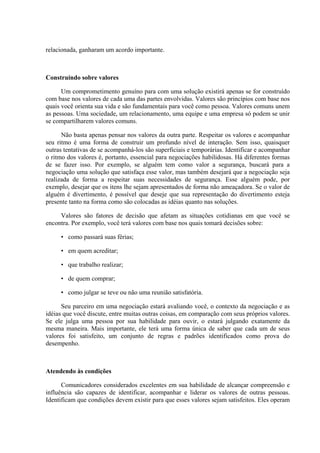 relacionada, ganharam um acordo importante.



Construindo sobre valores

      Um comprometimento genuíno para com uma solução existirá apenas se for construído
com base nos valores de cada uma das partes envolvidas. Valores são princípios com base nos
quais você orienta sua vida e são fundamentais para você como pessoa. Valores comuns unem
as pessoas. Uma sociedade, um relacionamento, uma equipe e uma empresa só podem se unir
se compartilharem valores comuns.

      Não basta apenas pensar nos valores da outra parte. Respeitar os valores e acompanhar
seu ritmo é uma forma de construir um profundo nível de interação. Sem isso, quaisquer
outras tentativas de se acompanhá-los são superficiais e temporárias. Identificar e acompanhar
o ritmo dos valores é, portanto, essencial para negociações habilidosas. Há diferentes formas
de se fazer isso. Por exemplo, se alguém tem como valor a segurança, buscará para a
negociação uma solução que satisfaça esse valor, mas também desejará que a negociação seja
realizada de forma a respeitar suas necessidades de segurança. Esse alguém pode, por
exemplo, desejar que os itens lhe sejam apresentados de forma não ameaçadora. Se o valor de
alguém é divertimento, é possível que deseje que sua representação do divertimento esteja
presente tanto na forma como são colocadas as idéias quanto nas soluções.

     Valores são fatores de decisão que afetam as situações cotidianas em que você se
encontra. Por exemplo, você terá valores com base nos quais tomará decisões sobre:

     • como passará suas férias;

     • em quem acreditar;

     • que trabalho realizar;

     • de quem comprar;

     • como julgar se teve ou não uma reunião satisfatória.

      Seu parceiro em uma negociação estará avaliando você, o contexto da negociação e as
idéias que você discute, entre muitas outras coisas, em comparação com seus próprios valores.
Se ele julga uma pessoa por sua habilidade para ouvir, o estará julgando exatamente da
mesma maneira. Mais importante, ele terá uma forma única de saber que cada um de seus
valores foi satisfeito, um conjunto de regras e padrões identificados como prova do
desempenho.



Atendendo às condições

      Comunicadores considerados excelentes em sua habilidade de alcançar compreensão e
influência são capazes de identificar, acompanhar e liderar os valores de outras pessoas.
Identificam que condições devem existir para que esses valores sejam satisfeitos. Eles operam
 