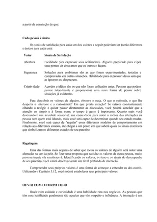 a partir da convicção de que:



Cada pessoa é única

      Os sinais de satisfação para cada um dos valores a seguir poderiam ser (serão diferentes
e únicos para cada um):

 Valor           Sinais de Satisfação

 Abertura        Facilidade para expressar seus sentimentos. Alguém preparado para expor
                 seus pontos de vista antes que os outros o façam.

 Segurança       Soluções para problemas são as que foram experimentadas, testadas e
                 comprovadas em outras situações. Habilidade para expressar idéias sem que
                 as ignorem ou desprezem.

 Criatividade    Acordos e idéias são os que não foram aplicados antes. Pessoas que podem
                 pensar lateralmente e proporcionar uma nova forma de pensar sobre
                 situações já existentes.

      Para descobrir os valores de alguém, observe e ouça. O que o estimula, o que lhe
desperta o interesse e a curiosidade? Em que presta atenção? Se estiver constantemente
olhando o relógio e quiser passar diretamente às discussões, você poderá concluir que a
atenção ao tempo e à forma como o tempo é gasto é importante. Quanto mais você
desenvolver sua acuidade sensorial, sua consciência para notar a menor das alterações na
pessoa com quem está lidando, mais você será capaz de determinar quando seu estado mudar.
Finalmente, você será capaz de "regular" esses diferentes modelos de comportamento em
relação aos diferentes estados, até chegar a um ponto em que saberá quais os sinais exteriores
que simbolizam os diferentes estados de seu parceiro.



Regulagem

      Uma das formas mais seguras de saber que tocou os valores de alguém será notar uma
alteração na cor da pele. Se fizer uma proposta que satisfaz os valores da outra pessoa, muito
provavelmente ela enrubescerá. Identificando os valores, o ritmo e os sinais do desempenho
de seu parceiro, você estará desenvolvendo um nível profundo de interação.

      Compreender seus próprios valores é uma forma de começar a entender os dos outros.
Utilizando o Capítulo 3.12, você poderá estabelecer seus principais valores.



OUVIR COM O CORPO TODO

     Ouvir com cuidado e curiosidade é uma habilidade rara nos negócios. As pessoas que
têm essa habilidade geralmente são aquelas que têm respeito e influência. A interação é um
 