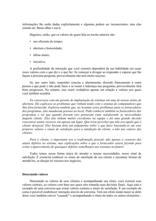 informações lhe serão dadas explicitamente e algumas podem ser inconscientes, mas elas
estarão ali. Basta olhar e ouvir.

     Digamos, então, que os valores de quem fala no trecho anterior são:

     • uso eficiente do tempo;

     • abertura e honestidade;

     • idéias atuais;

     • iniciativa.

      A profundidade da interação que você constrói dependerá da sua habilidade em casar
esses valores com o que diz e o que faz. Se começar a divagar ao responder e esperar que lhe
façam a próxima pergunta, provavelmente não terá muito sucesso.

      Se, por outro lado, responder concisa e abertamente, dizendo francamente à outra
pessoa o que pode e não pode fazer e se tomar a liderança nas perguntas, provavelmente fará
bons progressos. No entanto, isso soará verdadeiro apenas em relação a valores nos quais
você também acredita.

      Eu conversava com um gerente de implantação de sistemas em uma de nossas noites de
abertura. Ele explicava os problemas que vinham tendo com o sistema de computadores que
lhes fora fornecido. Explicou também que, ao levantar esses problemas para os fornecedores
dos programas, eles mandaram pessoas ao local. Pude conhecer também os fornecedores dos
programas e sei que quando fizeram isso pensavam estar satisfazendo as necessidades
daquele cliente. Eles não tinham muitos excedentes na equipe e foi uma grande decisão
concentrar tantos recursos em apenas um lugar. Que triste perceber que não era aquilo que o
cliente desejava! Eles haviam feito um julgamento sobre o que fazer baseando-se em seus
próprios valores e sinais de satisfação para a satisfação do cliente, e não nos valores dos
clientes.

      Para o cliente, o importante era a reafirmação pessoal, não apenas o conserto dos
atuais defeitos no sistema, mas explicações sobre o que o fornecedor estava fazendo para
evitar o aparecimento de quaisquer defeitos semelhantes nos sistemas no futuro!

       Todos temos nossa forma única de atender a nossas necessidades, nosso sinal de
satisfação. É essencial conhecer os sinais de satisfação de seu cliente e encontrar formas de
atendê-los, se desejar ter sucesso nos negócios.



Detectando valores

      Detectando os valores de seus clientes e acompanhando seu ritmo, você extrairá seus
valores centrais, os valores com base nos quais eles tomarão suas decisões finais. Aqui está o
exemplo de uma conversa que extrai valores centrais e sinais de satisfação. É um exemplo de
como é possível estabelecer interação através de conversa. Terá um efeito ainda maior se além
disso você também estiver "casando" e acompanhando o ritmo de todos os outros elementos -
 