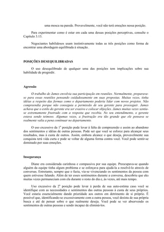 uma mosca na parede. Provavelmente, você não terá emoções nessa posição.

     Para experimentar como é estar em cada uma dessas posições perceptivas, consulte o
Capítulo 3.13.

     Negociantes habilidosos usam instintivamente todas as três posições como forma de
encontrar uma abordagem equilibrada à situação.



POSIÇÕES DESEQUILIBRADAS

      O uso desequilibrado de qualquer uma das posições tem implicações sobre sua
habilidade de progredir.



Agressão

      O trabalho de James envolvia sua participação em reuniões. Normalmente, preparava-
se para essas reuniões pensando cuidadosamente em suas propostas. Muitas vezes, tinha
idéias a respeito das formas como o departamento poderia lidar com novos projetos. Não
compreendia porque não conseguia a permissão de seu gerente para prosseguir. James
achava que o estilo do gerente era ser evasivo e colocar objeções. James muitas vezes sentia-
se extremamente frustrado com a resposta que recebia. No seu entendimento, o gerente
estava sendo teimoso. Algumas vezes, a frustração era tão grande que ele pensava se
realmente valia a pena continuar no departamento.

      O uso excessivo da 1a posição pode levar à falta de compreensão e assim ao abandono
dos sentimentos e idéias de outras pessoas. Pode ser que você se esforce para alcançar seus
resultados, mas à custa de outros. Assim, embora alcance o que deseja, provavelmente sua
conquista terá vida curta e pode se voltar de alguma forma contra você. Você pode sentir-se
dominado por suas emoções.



Insegurança

     Diane era considerada carinhosa e compassiva por sua equipe. Preocupava-se quando
alguém da equipe tinha algum problema e se esforçava para ajudá-la a resolvê-lo através de
conversas. Entretanto, sempre que o fazia, via-se vivenciando os sentimentos da pessoa com
quem estivesse falando. Além de ter esses sentimentos durante a conversa, descobriu que eks
muitas vezes permaneciam com ela durante o resto do dia e, às vezes, até mais tempo.

      Uso excessivo da 2a posição pode levar à perda de sua auto-estima caso você se
identifique com as necessidades e sentimentos das outras pessoas à custa de seus próprios.
Você estaria essencialmente dando prioridade aos outros em detrimento de si próprio. É
possível que, identificando-se excessivamente com a outra pessoa, você desista de sua própria
busca e até de pensar sobre o que realmente deseja. Você pode se ver absorvendo os
sentimentos de outras pessoas e sendo incapaz de eliminá-los.
 