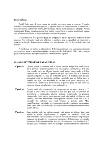 Imparcialidade

      David fazia parte de uma equipe de projeto importante para a empresa. A equipe
trabalhava com um cronograma apertado e, algumas vezes, os temperamentos se exaltavam e
as discussões se acaloravam. Porém, David parecia não se abalar com essas emoções. Parecia
se distanciar física e emocionalmente. Isso muitas vezes irritava os outros membros da equipe,
que achavam que ele não se importava com o sucesso do projeto.

      O uso excessivo da 3a posição pode dar a impressão de que a pessoa é imparcial e sem
emoção. Provavelmente, você será objetivo e analítico sem a capacidade de vivenciar a
emoção da situação. Poderíamos relacionar essa posição com a do Dr. Spock do Jornada nas
Estrelas.

     A habilidade em utilizar as três posições de forma equilibrada leva a um comportamento
cooperativo e seguro e aumenta as opções e a compreensão. O Capítulo 3.14 explica como se
pode usar as posições perceptivas para nos tornarmos mais seguros.



QUANDO DEVEMOS USAR CADA POSIÇÃO

 1a posição    Quando quiser se defender, ver as coisas sob sua perspectiva, ouvir coisas
               por si próprio e entrar em contato com seus próprios sentimentos, a 1a é uma
               boa posição para ser adotada quando você estiver começando a definir
               objetivos para si mesmo. É a posição na qual você deve fazer a si mesmo a
               seguinte pergunta: "O que eu realmente quero?" É também uma posição
               apropriada para se questionar qualquer resultado que se defina para si
               próprio, ou seja, esse resultado se encaixa com quem sou/quero ser?
               Desenvolver a capacidade de vivenciar a 1a posição pode ser uma forma de
               passar da atitude não-afirmativa para a afirmativa.

 2a posição    Quando você não compreender o comportamento da outra pessoa, a 2a
               posição é uma forma de descobrir o que está por trás, de penetrar na
               experiência e sentimentos alheios. Quando compreender ou procurar
               compreender (pois haverá vezes em que você não poderá verificar se está
               correto), isso será transmitido a outra pessoa e muitas vezes dará a ela a
               sensação de reafirmar que você entende a posição dela. Mais
               especificamente, isso dará a você mais compreensão e, portanto, mais opções
               sobre como lidar com a situação, levando-se em consideração como ela afeta
               a outra pessoa.

 3a posição    Essa posição pode ser valiosa quando você quiser se afastar, fazer uma
               análise e pensar objetivamente a respeito da situação. Pode ser
               particularmente valiosa quando não quiser envolver as emoções ao participar
               ou pensar na situação. As pessoas que são capazes de lidar com a provocação
               dos outros de forma controlada e sem emoções assumem com freqüência a 3a
               posição; dessa forma não estão, por exemplo, experimentando os sentimentos
 
