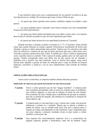 E que benefício James teria com o comportamento de seu gerente? (Lembre-se de que
isso não precisa ser verdade. Ele só precisa agir como se fosse.) Pode ser que:

     • ele queira que James aprenda como mostrar verdadeira empatia em relação a outra
pessoa;

     • ele esteja ajudando James a aprender como buscar soluções com mais tranqüilidade
do que havia feito anteriormente;

      • ele queira que James defina prioridades para suas idéias e pense mais a seu respeito,
desse modo só colocará em prática as que são mais importantes para todos;

     • ele queira que James desenvolva sua capacidade de pensar na 2a posição!

      Quando reavaliou a situação, já tendo vivenciado as 1a, 2a e 3a posições, James decidiu
tomar uma atitude diferente na reunião seguinte. Posicionou-se inicialmente de forma mais
afastada e apoiou as idéias apresentadas pelo gerente. Esperou que ele solicitasse uma idéia
antes de oferecê-la e explicou de que tipo de apoio precisaria para que a idéia desse certo.
Convidou o gerente a desenvolver mais a idéia. À medida que o fazia, verificava regularmente
como o gerente estaria se sentindo. Com o passar do tempo, ganhou cada vez mais apoio do
gerente. Acabou conseguindo expor suas idéias sem ter que esperar até ser chamado e
trabalhou com o gerente com mais harmonia, como se fossem uma equipe, como nunca
haviam feito. Quando o gerente de James foi indicado para o cargo de Diretor de Projetos
Especiais, convidou-o a juntar-se a ele no novo departamento como Gerente de Projetos
Sênior.



IMPLICAÇÕES ORGANIZACIONAIS

     Assim como os indivíduos, as empresas também adotam diferentes posições.

Implicações de empresas que atuam basicamente de uma única posição

 1a posição    Talvez o estilo gerencial seja do tipo "apagar incêndios". A empresa pode
               tirar conclusões precipitadas sobre as possíveis soluções para os problemas,
               sem verificar, digamos, se essas são as soluções na mente de seus clientes.
               Provavelmente são mais voltadas para os problemas do que para as soluções,
               pois não se afastam da situação, não analisam ou consideram as situações de
               forma objetiva. ou

 2a posição    A empresa pode se virar para fazer o que o cliente quer e pede, sem procurar
               influenciar a solução ou o resultado. Mesmo que se apresse a atender ao
               pedido do cliente, isso na verdade pode fazer com que a empresa perca o
               respeito do cliente, principalmente se não manifestar o que é importante para
               ela como empresa e prometer resultados irreais só para manter o cliente
               satisfeito a curto prazo. ou

 3a posição    Essa empresa fica emocionalmente imparcial. Essa é a característica de
               algumas empresas grandes e burocráticas, onde não há nenhum "toque
 