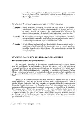 pessoal". As correspondências são escritas em terceira pessoa, raramente
               assinadas por indivíduos identificados. É difícil associar responsabilidade a
               alguém especificamente.



Características de uma empresa que assume todas as posições perceptivas

 1a posição    Possui uma nítida declaração de missão que guia todos os funcionários.
               Possui valores aceitos e divulgados, nos quais todos na empresa acreditam e
               os quais adotam no dia-a-dia. Os funcionários têm objetivos de
               desenvolvimento pessoal e de trabalho com os quais estão comprometidos.

 2a posição    Os funcionários passam algum tempo junto aos clientes (internos e externos),
               descobrindo suas verdadeiras necessidades e obtendo regularmente feedback
               de seu desempenho. Ouvem o que seus clientes têm a dizer.

 3a posição    Os indivíduos e equipes se afastam da situação, a fim de fazer uma análise e
               examinar como estão se saindo. Prestam atenção tanto ao processo quanto ao
               conteúdo. Aprendem com a experiência a fim de continuar no caminho da
               melhoria contínua.



ASSUMINDO UMA POSIÇÃO EQUILIBRADA SENDO ASSERTIVO

Adotando uma postura do tipo vencer/vencer

      Ser assertivo é a habilidade de defender suas necessidades e desejos de uma forma a
levar em consideração as necessidades e desejos dos outros. Esse é um processo de
cooperação que leva a uma grande probabilidade de um resultado do tipo vencer/vencer.
Sabemos, pelos princípios do pensamento voltado para os resultados, explicados no Capítulo
2.2, que "encaixar perfeitamente" os resultados dessa forma aumenta as chances de alcançar o
que queremos. Portanto, ser assertivo refere-se ao equilíbrio, equilíbrio entre você mesmo e os
outros.

      Muitos dos livros e treinamentos sobre como ser assertivo ensinam frases que se devem
usar e a linguagem corporal a ser adotada. Ensinam soluções comportamentais. Porém, o
trabalho feito por Ken e Kate Back sobre asserção cita crenças e padrões de pensamento como
formas de ficarmos mais assertivos. Pesquisas sobre PNL mostram que, para haver uma
mudança significativa e duradoura, é importante compreender as conseqüências da identidade,
das crenças, dos valores, das capacidades e do meio ambiente, assim como do
comportamento. Por exemplo, não faz sentido ensinar alguém a se comportar assertivamente
se a pessoa acreditar que agressão é o caminho para subir nos negócios. Portanto, o modelo
dos níveis lógicos, explicado no Capítulo 2.6, nos oferece uma análise dos níveis diferentes
que necessitam ser citados.



Gerenciando o processo de pensamento
 