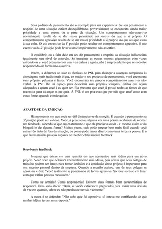 Seus padrões de pensamento são o exemplo para sua experiência. Se seu pensamento a
respeito de uma situação estiver desequilibrado, provavelmente se encontrará dando maior
prioridade a uma pessoa ou a parte da situação. Um comportamento não-assertivo
normalmente resulta de se dar maior prioridade aos outros do que a si próprio. O
comportamento agressivo resulta de se dar maior prioridade a si próprio do que aos que estão
à sua volta. O uso excessivo da 1a posição pode resultar em comportamento agressivo. O uso
excessivo da 2a posição pode levar a um comportamento não-assertivo.

      O equilíbrio ou a falta dele em seu de pensamento a respeito da situação influenciará
igualmente seu nível de asserção. Se imaginar as outras pessoas gigantescas com vozes
estrondosas e você pequeno com uma voz calma e aguda, não é surpreendente que se encontre
respondendo de forma não-assertiva.

      Porém, a diferença ao usar as técnicas de PNL para alcançar a asserção comparada às
abordagens mais tradicionais é que, ao mudar o seu processo de pensamento, você encontrará
suas próprias palavras e frases. Você encontrará seu próprio comportamento assertivo não-
verbal. A PNL lhe dá espaço para descobrir suas próprias soluções, estilos que sejam
adequados a quem você é ou quer ser. Ela presume que você já possui todas as fontes de que
necessita para alcançar o que quer. A PNL é um processo que permite que você conte com
essas fontes quando e onde quiser.



AFASTE-SE DA EMOÇÃO

      Há momentos em que pode ser útil distanciar-se da emoção. É quando o pensamento na
3a posição pode ser valioso. Você já presenciou alguma vez uma pessoa acabando de receber
um feedback, sabendo-se que era exatamente o que ela precisava ouvir - e mesmo assim a viu
bloqueá-lo de alguma forma? Muitas vezes, tudo pode parecer bem mais fácil quando você
estiver do lado de fora da situação, ou como poderíamos dizer, como uma terceira pessoa. É o
que fazem muitas pessoas capazes de receber efetivamente feedback.



Recebendo feedback

      Imagine que esteve em uma reunião em que apresentou suas idéias para um novo
projeto. Você teve que defender veementemente suas idéias, pois sentiu que seus colegas de
trabalho podem ser lentos para tomar decisões e a conclusão desse projeto é importante para
seu sucesso pessoal dentro da empresa. Quando a reunião acabou, um de seus colegas se
aproxima e diz: "Você realmente se posicionou de forma agressiva. Só teve sucesso em fazer
com que várias pessoas recuassem."

      Como se sentiria? Como responderia? Existem duas formas bem características de
responder. Uma seria atacar: "Bem, se vocês estivessem preparados para tomar uma decisão
de vez em quando, talvez eu não precisasse ser tão veemente."

     A outra é se defender: "Não acho que fui agressivo, só estava me certificando de que
minhas idéias teriam uma resposta."
 