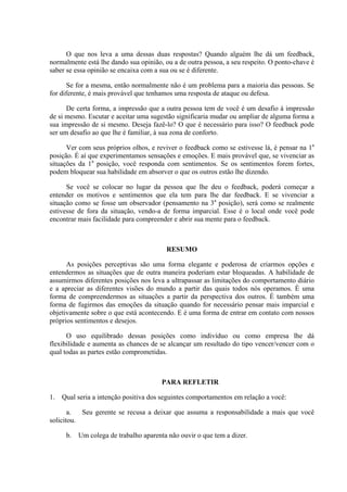 O que nos leva a uma dessas duas respostas? Quando alguém lhe dá um feedback,
normalmente está lhe dando sua opinião, ou a de outra pessoa, a seu respeito. O ponto-chave é
saber se essa opinião se encaixa com a sua ou se é diferente.

       Se for a mesma, então normalmente não é um problema para a maioria das pessoas. Se
for diferente, é mais provável que tenhamos uma resposta de ataque ou defesa.

      De certa forma, a impressão que a outra pessoa tem de você é um desafio à impressão
de si mesmo. Escutar e aceitar uma sugestão significaria mudar ou ampliar de alguma forma a
sua impressão de si mesmo. Deseja fazê-lo? O que é necessário para isso? O feedback pode
ser um desafio ao que lhe é familiar, à sua zona de conforto.

      Ver com seus próprios olhos, e reviver o feedback como se estivesse lá, é pensar na 1a
posição. É aí que experimentamos sensações e emoções. E mais provável que, se vivenciar as
situações da 1a posição, você responda com sentimentos. Se os sentimentos forem fortes,
podem bloquear sua habilidade em absorver o que os outros estão lhe dizendo.

      Se você se colocar no lugar da pessoa que lhe deu o feedback, poderá começar a
entender os motivos e sentimentos que ela tem para lhe dar feedback. E se vivenciar a
situação como se fosse um observador (pensamento na 3a posição), será como se realmente
estivesse de fora da situação, vendo-a de forma imparcial. Esse é o local onde você pode
encontrar mais facilidade para compreender e abrir sua mente para o feedback.



                                         RESUMO

      As posições perceptivas são uma forma elegante e poderosa de criarmos opções e
entendermos as situações que de outra maneira poderiam estar bloqueadas. A habilidade de
assumirmos diferentes posições nos leva a ultrapassar as limitações do comportamento diário
e a apreciar as diferentes visões do mundo a partir das quais todos nós operamos. É uma
forma de compreendermos as situações a partir da perspectiva dos outros. É também uma
forma de fugirmos das emoções da situação quando for necessário pensar mais imparcial e
objetivamente sobre o que está acontecendo. E é uma forma de entrar em contato com nossos
próprios sentimentos e desejos.

      O uso equilibrado dessas posições como indivíduo ou como empresa lhe dá
flexibilidade e aumenta as chances de se alcançar um resultado do tipo vencer/vencer com o
qual todas as partes estão comprometidas.



                                       PARA REFLETIR

1.   Qual seria a intenção positiva dos seguintes comportamentos em relação a você:

       a.  Seu gerente se recusa a deixar que assuma a responsabilidade a mais que você
solicitou.

      b. Um colega de trabalho aparenta não ouvir o que tem a dizer.
 