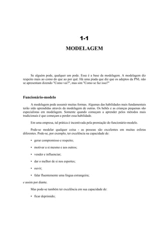 1-1
                               MODELAGEM



      Se alguém pode, qualquer um pode. Essa é a base da modelagem. A modelagem diz
respeito mais ao como do que ao por quê. Há uma piada que diz que os adeptos da PNL não
se apresentam dizendo "Como vai?", mas sim "Como se faz isso?"



Funcionário-modelo
      A modelagem pode assumir muitas formas. Algumas das habilidades mais fundamentais
terão sido aprendidas através da modelagem de outras. Os bebês e as crianças pequenas são
especialistas em modelagem. Somente quando começam a aprender pelos métodos mais
tradicionais é que começam a perder essa habilidade.

     Em uma empresa, tal prática é incentivada pela premiação do funcionário-modelo.

      Pode-se modelar qualquer coisa - as pessoas são excelentes em muitas esferas
diferentes. Pode-se, por exemplo, ter excelência na capacidade de:

     • gerar compromisso e respeito;

     • motivar a si mesmo e aos outros;

     • vender e influenciar;

     • dar o melhor de si nos esportes;

     • ouvir;

     • falar fluentemente uma língua estrangeira;

e assim por diante.

     Mas pode-se também ter excelência em sua capacidade de:

     • ficar deprimido;
 