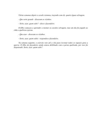 Várias semanas depois o cavalo retomou, trazendo com ele. quatro éguas selvagens.

     - Que sorte grande - disseram os vizinhos.

     - Sorte, azar, quem sabe? - disse o fazendeiro.

     O filho começou a aprender a montar os cavalos selvagens, mas um dia foi jogado ao
chão e quebrou a perna.

     - Que azar - disseram os vizinhos.

     - Sorte, azar, quem sabei - respondeu o fazendeiro.

      Na semana seguinte, o exército veio até a vila para recrutar todos os rapazes para a
guerra. O filho do fazendeiro ainda estava debilitado com a perna quebrada, por isso foi
dispensado. Sorte, azar, quem sabe?
 