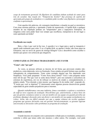 cargo de treinamento gerencial. Os flipcharts do candidato tinham acabado de sumir para
trás do cavalete. Sua reação foi: "Teleporte-me Scottie!" Sua presença de espírito foi
apreciada pelo grupo de avaliadores e o candidato pôde recolher seus flipcharts e prosseguir
confiante a apresentação.

      Com aquelas três palavras, ele conseguiu transformar a situação na qual se encontrava.
Com essas mesmas palavras, e apertando o botão de transmissão, o Capitão Kirk e qualquer
membro de sua tripulação podiam ser "teleportados" para a espaçonave Enterprise. Já
imaginou como seria poder fazer isso sempre que escolhesse, transportar-se de um lugar a
outro apertando um botão?



Escolhendo sua reação

      Bem, o fato é que você já faz isso. A questão é se o lugar para o qual se transporta é
aquele onde realmente quer estar. E se o Capitão Kirk, ao apertar o botão, não fosse parar na
Enterprise, mas no navio de guerra do inimigo Klingon? Leia e descobrirá como escolher o
destino que quiser e ter certeza de que chegará lá.



COMO FAZER AS ÂNCORAS TRABALHAREM A SEU FAVOR

"Como", não "por quê"

      Às vezes, as pessoas utilizam as âncoras de tal forma que provocam estados não-
produtivos, como depressão, raiva ou frustração. Esses estados em geral limitam suas escolhas
subseqüentes de comportamento. Tome como exemplo alguém que fica deprimido com
freqüência. Você pode perguntar: "Como ficou dessa forma?" Essa é uma pergunta muito
mais útil do que "Por que você se sente dessa forma?", pois isso aumenta a consciência da
estrutura da experiência, em vez de reforçar os motivos do estado e, conseqüentemente, o
próprio estado. "Fico dizendo a mim mesmo: que bagunça fiz de minha vida", responde ele.
"É assim que você se deprime!" É interessante como algumas pessoas desenvolvem grande
capacidade de gerar estados prejudiciais para si mesmas.

       Quando trabalhávamos com uma indústria, fomos convidados a explorar a resistência
do staff ao novo esquema de avaliação. Descobrimos que, anteriormente, a única hora em
que um gerente costumava sentar-se com um membro de sua equipe era quando percebia um
problema. Qualquer discussão entre um diretor e um membro de sua equipe normalmente era
crítica. Assim, não era difícil entender por que a equipe relutava em receber qualquer
programa que gerasse discussão com seu gerente! Inconscientemente, os gerentes ligavam
(ancoravam) as discussões sobre problemas ao programa de avaliação.



Assumindo o controle

      Usando âncoras em conjunto com o pensamento voltado para os resultados, começa-se a
controlar o efeito que temos sobre nós mesmos e sobre outros. Por exemplo, você pode
 
