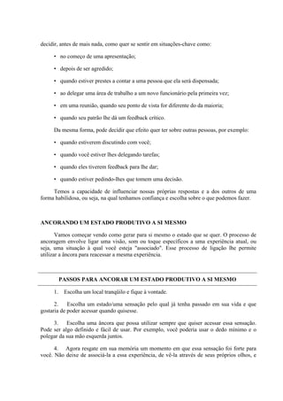 decidir, antes de mais nada, como quer se sentir em situações-chave como:

     • no começo de uma apresentação;

     • depois de ser agredido;

     • quando estiver prestes a contar a uma pessoa que ela será dispensada;

     • ao delegar uma área de trabalho a um novo funcionário pela primeira vez;

     • em uma reunião, quando seu ponto de vista for diferente do da maioria;

     • quando seu patrão lhe dá um feedback crítico.

     Da mesma forma, pode decidir que efeito quer ter sobre outras pessoas, por exemplo:

     • quando estiverem discutindo com você;

     • quando você estiver lhes delegando tarefas;

     • quando eles tiverem feedback para lhe dar;

     • quando estiver pedindo-lhes que tomem uma decisão.

     Temos a capacidade de influenciar nossas próprias respostas e a dos outros de uma
forma habilidosa, ou seja, na qual tenhamos confiança e escolha sobre o que podemos fazer.



ANCORANDO UM ESTADO PRODUTIVO A SI MESMO

       Vamos começar vendo como gerar para si mesmo o estado que se quer. O processo de
ancoragem envolve ligar uma visão, som ou toque específicos a uma experiência atual, ou
seja, uma situação à qual você esteja "associado". Esse processo de ligação lhe permite
utilizar a âncora para reacessar a mesma experiência.



          PASSOS PARA ANCORAR UM ESTADO PRODUTIVO A SI MESMO

     1.    Escolha um local tranqüilo e fique à vontade.

      2.    Escolha um estado/uma sensação pelo qual já tenha passado em sua vida e que
gostaria de poder acessar quando quisesse.

     3. Escolha uma âncora que possa utilizar sempre que quiser acessar essa sensação.
Pode ser algo definido e fácil de usar. Por exemplo, você poderia usar o dedo mínimo e o
polegar da sua mão esquerda juntos.

      4. Agora resgate em sua memória um momento em que essa sensação foi forte para
você. Não deixe de associá-la a essa experiência, de vê-la através de seus próprios olhos, e
 