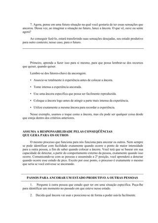 7. Agora, pense em uma futura situação na qual você gostaria de ter essas sensações que
ancorou. Dessa vez, ao imaginar a situação no futuro, lance a âncora. O que vê, ouve ou sente
agora?

      Ao conseguir fazê-lo, estará transferindo suas sensações desejadas, seu estado produtivo
para outro contexto; nesse caso, para o futuro.




     Primeiro, aprenda a fazer isso para si mesmo, para que possa lembrar-se dos recursos
que quiser, quando quiser.

     Lembre-se dos fatores-chave da ancoragem.

     • Associe-se totalmente à experiência antes de colocar a âncora.

     • Tome intensa a experiência ancorada.

     • Use uma âncora específica que possa ser facilmente reproduzida.

     • Coloque a âncora logo antes de atingir a parte mais intensa da experiência.

     • Utilize exatamente a mesma âncora para recordar a experiência.

      Nesse exemplo, usamos o toque como a âncora, mas ela pode ser qualquer coisa desde
que esteja dentro dos critérios anteriores.



ASSUMA A RESPONSABILIDADE PELAS CONSEQÜÊNCIAS
QUE GERA PARA OS OUTROS

      O mesmo processo que funciona para nós funciona para ancorar os outros. Nem sempre
se pode identificar com facilidade exatamente quando ocorre o ponto de maior intensidade
para a outra pessoa, a fim de saber quando colocar a âncora. Você terá que se basear em sua
capacidade de detectar, a partir do comportamento externo da pessoa, exatamente quando isso
ocorre. Comunicando-se com as pessoas e assumindo a 2ª posição, você aprenderá a detectar
quando ocorre esse estado de pico. Exceto por esse ponto, o processo é exatamente o mesmo
que seria se você estivesse se ancorando.



   PASSOS PARA ANCORAR UM ESTADO PRODUTIVO A OUTRAS PESSOAS

      1. Pergunte à outra pessoa que estado quer ter em uma situação específica. Peça-lhe
para identificar um momento no passado em que esteve nesse estado.

     2. Decida qual âncora vai usar e posicione-se de forma a poder usá-la facilmente.
 