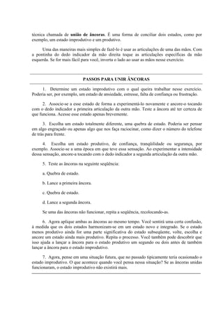 técnica chamada de união de âncoras. É uma forma de conciliar dois estados, como por
exemplo, um estado improdutivo e um produtivo.

     Uma das maneiras mais simples de fazê-lo é usar as articulações de uma das mãos. Com
a pontinha do dedo indicador da mão direita toque as articulações específicas da mão
esquerda. Se for mais fácil para você, inverta o lado ao usar as mãos nesse exercício.



                            PASSOS PARA UNIR ÂNCORAS

     1. Determine um estado improdutivo com o qual queira trabalhar nesse exercício.
Poderia ser, por exemplo, um estado de ansiedade, estresse, falta de confiança ou frustração.

      2. Associe-se a esse estado de forma a experimentá-lo novamente e ancore-o tocando
com o dedo indicador a primeira articulação da outra mão. Teste a âncora até ter certeza de
que funciona. Acesse esse estado apenas brevemente.

      3. Escolha um estado totalmente diferente, uma quebra de estado. Poderia ser pensar
em algo engraçado ou apenas algo que nos faça raciocinar, como dizer o número do telefone
de trás para frente.

      4. Escolha um estado produtivo, de confiança, tranqüilidade ou segurança, por
exemplo. Associe-se a uma época em que teve essa sensação. Ao experimentar a intensidade
dessa sensação, ancore-a tocando com o dedo indicador a segunda articulação da outra mão.

     5. Teste as âncoras na seguinte seqüência:

     a. Quebra de estado.

     b. Lance a primeira âncora.

     c. Quebra de estado.

     d. Lance a segunda âncora.

     Se uma das âncoras não funcionar, repita a seqüência, recolocando-as.

      6. Agora aplique ambas as âncoras ao mesmo tempo. Você sentirá uma certa confusão,
à medida que os dois estados harmonizam-se em um estado novo e integrado. Se o estado
menos produtivo ainda for uma parte significativa do estado subseqüente, volte, escolha e
ancore um estado ainda mais produtivo. Repita o processo. Você também pode descobrir que
isso ajuda a lançar a âncora para o estado produtivo um segundo ou dois antes de também
lançar a âncora para o estado improdutivo.

      7. Agora, pense em uma situação futura, que no passado tipicamente teria ocasionado o
estado improdutivo. O que acontece quando você pensa nessa situação? Se as âncoras unidas
funcionaram, o estado improdutivo não existirá mais.
 