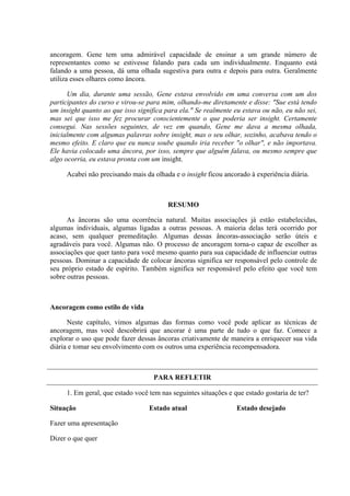 ancoragem. Gene tem uma admirável capacidade de ensinar a um grande número de
representantes como se estivesse falando para cada um individualmente. Enquanto está
falando a uma pessoa, dá uma olhada sugestiva para outra e depois para outra. Geralmente
utiliza esses olhares como âncora.

      Um dia, durante uma sessão, Gene estava envolvido em uma conversa com um dos
participantes do curso e virou-se para mim, olhando-me diretamente e disse: "Sue está tendo
um insight quanto ao que isso significa para ela." Se realmente eu estava ou não, eu não sei,
mas sei que isso me fez procurar conscientemente o que poderia ser insight. Certamente
consegui. Nas sessões seguintes, de vez em quando, Gene me dava a mesma olhada,
inicialmente com algumas palavras sobre insight, mas o seu olhar, sozinho, acabava tendo o
mesmo efeito. E claro que eu nunca soube quando iria receber "o olhar", e não importava.
Ele havia colocado uma âncora, por isso, sempre que alguém falava, ou mesmo sempre que
algo ocorria, eu estava pronta com um insight.

     Acabei não precisando mais da olhada e o insight ficou ancorado à experiência diária.



                                         RESUMO

      As âncoras são uma ocorrência natural. Muitas associações já estão estabelecidas,
algumas individuais, algumas ligadas a outras pessoas. A maioria delas terá ocorrido por
acaso, sem qualquer premeditação. Algumas dessas âncoras-associação serão úteis e
agradáveis para você. Algumas não. O processo de ancoragem torna-o capaz de escolher as
associações que quer tanto para você mesmo quanto para sua capacidade de influenciar outras
pessoas. Dominar a capacidade de colocar âncoras significa ser responsável pelo controle de
seu próprio estado de espírito. Também significa ser responsável pelo efeito que você tem
sobre outras pessoas.



Ancoragem como estilo de vida

      Neste capítulo, vimos algumas das formas como você pode aplicar as técnicas de
ancoragem, mas você descobrirá que ancorar é uma parte de tudo o que faz. Comece a
explorar o uso que pode fazer dessas âncoras criativamente de maneira a enriquecer sua vida
diária e tomar seu envolvimento com os outros uma experiência recompensadora.



                                    PARA REFLETIR

     1. Em geral, que estado você tem nas seguintes situações e que estado gostaria de ter?

Situação                          Estado atual                   Estado desejado

Fazer uma apresentação

Dizer o que quer
 