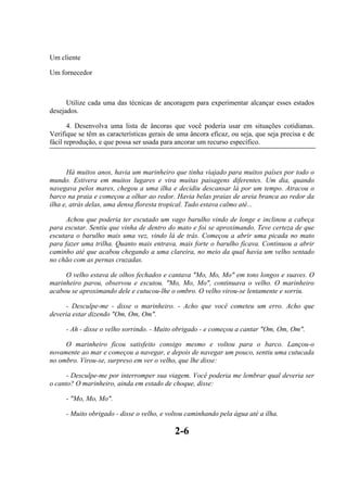 Um cliente

Um fornecedor



      Utilize cada uma das técnicas de ancoragem para experimentar alcançar esses estados
desejados.

       4. Desenvolva uma lista de âncoras que você poderia usar em situações cotidianas.
Verifique se têm as características gerais de uma âncora eficaz, ou seja, que seja precisa e de
fácil reprodução, e que possa ser usada para ancorar um recurso específico.



      Há muitos anos, havia um marinheiro que tinha viajado para muitos países por todo o
mundo. Estivera em muitos lugares e vira muitas paisagens diferentes. Um dia, quando
navegava pelos mares, chegou a uma ilha e decidiu descansar lá por um tempo. Atracou o
barco na praia e começou a olhar ao redor. Havia belas praias de areia branca ao redor da
ilha e, atrás delas, uma densa floresta tropical. Tudo estava calmo até...

      Achou que poderia ter escutado um vago barulho vindo de longe e inclinou a cabeça
para escutar. Sentiu que vinha de dentro do mato e foi se aproximando. Teve certeza de que
escutara o barulho mais uma vez, vindo lá de trás. Começou a abrir uma picada no mato
para fazer uma trilha. Quanto mais entrava, mais forte o barulho ficava. Continuou a abrir
caminho até que acabou chegando a uma clareira, no meio da qual havia um velho sentado
no chão com as pernas cruzadas.

     O velho estava de olhos fechados e cantava "Mo, Mo, Mo" em tons longos e suaves. O
marinheiro parou, observou e escutou. "Mo, Mo, Mo", continuava o velho. O marinheiro
acabou se aproximando dele e cutucou-lhe o ombro. O velho virou-se lentamente e sorriu.

      - Desculpe-me - disse o marinheiro. - Acho que você cometeu um erro. Acho que
deveria estar dizendo "Om, Om, Om".

     - Ah - disse o velho sorrindo. - Muito obrigado - e começou a cantar "Om, Om, Om".

     O marinheiro ficou satisfeito consigo mesmo e voltou para o barco. Lançou-o
novamente ao mar e começou a navegar, e depois de navegar um pouco, sentiu uma cutucada
no ombro. Virou-se, surpreso em ver o velho, que lhe disse:

      - Desculpe-me por interromper sua viagem. Você poderia me lembrar qual deveria ser
o canto? O marinheiro, ainda em estado de choque, disse:

     - "Mo, Mo, Mo".

     - Muito obrigado - disse o velho, e voltou caminhando pela água até a ilha.

                                            2-6
 