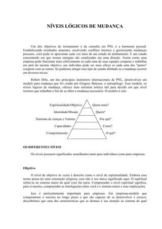 NÍVEIS LÓGICOS DE MUDANÇA



     Um dos objetivos do treinamento e da consulta em PNL é a harmonia pessoal.
Estabelecendo resultados atraentes, resolvendo conflitos internos e gerenciando mudanças
pessoais, você pode se aproximar cada vez mais de um estado de alinhamento. E um estado
concentrado em que nossas energias são canalizadas em uma direção. Assim como uma
empresa pode funcionar mais efetivamente se cada uma de suas equipes cooperar e trabalhar
em prol do mesmo objetivo, um indivíduo pode ser mais eficaz se cada uma das "partes"
cooperar com as outras. Só podemos atingir esse tipo de estado alinhado se a mudança ocorrer
em diversos níveis.

      Robert Dilts, um dos principais instrutores internacionais de PNL, desenvolveu um
modelo para mudança que foi criado por Gregory Bateson, o antropólogo. Esse modelo, os
níveis lógicos de mudança, oferece uma estrutura teórica útil para decidir em que nível
teremos que trabalhar a fim de se obter a mudança necessária. O modelo é este:



                     Espiritualidade/Objetivo      Quem mais?

                        Identidade/Missão             Quem?

           Sistemas de crenças e Valores                Por quê?

                        Capacidades                        Como?

                  Comportamento                               O quê?



OS DIFERENTES NÍVEIS

     Os níveis possuem significados semelhantes tanto para indivíduos como para empresas.



Objetivo

      O nível de objetivo às vezes é descrito como o nível de espiritualidade. Embora esse
termo possa ter uma conotação religiosa, esse não é seu único significado aqui. O espiritual
refere-se ao sistema maior do qual você faz parte. Compreender o nível espiritual significa,
para si mesmo, compreender as interligações entre você e o sistema maior e suas implicações.

     Isso é particularmente importante para empresas. Em empresas-modelo que
conquistaram o sucesso no longo prazo e que são capazes de se desenvolver e crescer,
descobrimos que uma das características que as destaca é sua atenção ao sistema do qual
 