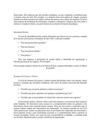 fazem parte. São empresas que têm missões ecológicas, ou seja, cooperam e contribuem para
o sistema como um todo. Por exemplo, se a empresa fosse uma agência de viagens, prestaria
atenção aos efeitos que provoca sobre a cultura dos países com os quais faz negócios. Se fosse
uma empresa de tecnologia da informação, estudaria e planejaria o impacto que teria sobre a
cultura e o mundo no futuro, em geral através de seu desenvolvimento tecnológico.



Identidade/Missão

      O nível de identidade/missão contém afirmações que descrevem seu conceito a respeito
de si mesmo como pessoa, afirmações do tipo "Sou", como por exemplo:

     • "Sou uma pessoa bem-sucedida."

     • "Sou um otimista."

     • "Sou uma pessoa tímida."

     • "Sou prático."

      Para uma empresa, a declaração de missão define a identidade da organização, a
natureza peculiar de seu negócio. Por exemplo:

Nossa missão é apoiar e desenvolver os líderes de hoje e aqueles destinados a serem os líderes
                                         de amanhã.



Sistemas de Crenças e Valores

     O nível de sistemas de crenças e valores contém declarações sobre você mesmo, outras
pessoas e situações que considera verdadeiras. São visões de caráter emocional não baseadas
em fatos:

     • "Acredito que, em geral, podemos confiar nas pessoas."

     • "Acredito que posso aprender com qualquer experiência que tiver."

     • "Acredito que as necessidades do cliente são a alma do sucesso nos negócios."

      Essas crenças seriam o alicerce sobre o qual uma empresa e sua forma de fazer negócios
estão fundados. Só funcionam como crenças se o comportamento diário da gerência a dos
funcionários forem uma expressão dessas crenças. Para que isso ocorra, é necessário que as
crenças tenham origem nos funcionários da organização. As crenças extraídas de um livro
sobre gerência por soarem ou parecerem boas ou por darem boa impressão não funcionam e
provavelmente levam a uma insatisfação crescente se o comportamento diário contrariar as
crenças divulgadas. Porém, nos casos em que corresponderem à realidade, o resultado pode
ser um fator importante para a coesão e harmonia da organização.
 