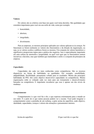 Valores

      Os valores são os critérios com base nos quais você toma decisões. São qualidades que
considera importantes para você em seu estilo de vida, como por exemplo:

     • honestidade;

     • abertura;

     • integridade;

     • divertimento.

       Para as empresas, os mesmos princípios aplicados aos valores aplicam-se às crenças. Só
funcionam se forem realmente os valores dos funcionários e da direção da organização, ou
seja, se os valores ocultos e públicos forem os mesmos. Um conjunto de valores harmônico e
significativo proporciona regras para a prática dos negócios. Isso é especialmente importante
em uma cultura de autonomia e propriedade, na qual você quer que os funcionários tomem
iniciativas e decisões, mas quer também que mantenham o estilo e o conjunto de princípios da
empresa.



Capacidades

      Capacidades são cada vez mais conhecidas como competências. São os recursos
disponíveis na forma de habilidades ou qualidades. Por exemplo, sensibilidade,
adaptabilidade, flexibilidade, pensamento voltado para os resultados. Muitas das principais
habilidades da PNL têm como objetivo desenvolver capacidades ou competências. Muitas
organizações estão se voltando cada vez mais para um treinamento e desenvolvimento
baseados na competência. E importante reconhecer que esse é apenas um dos níveis de
mudança.



Comportamento

      Comportamento é o que você faz e diz, o que expressa externamente para o mundo ao
seu redor. É a parte de si que outras pessoas podem ver e escutar. Você pode imaginar o
comportamento como a pontinha de um iceberg, a parte acima da superfície, onde objetivo,
identidade, capacidades, crenças e valores são sensações e pensamentos internos.




     Acima da superfície                                  O que você diz e o que faz
 