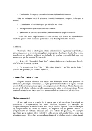 • Funcionários da empresa tomam iniciativas e decisões imediatamente.

    Pode ser também o estilo de planos de desenvolvimento que a empresa define para si
mesma:

     • "Atenderemos ao telefone depois que ele tocar três vezes."

     • "Incorporaremos qualidade a tudo que fizermos."

     • "Dotaremos as pessoas de autonomia para tomarem suas próprias decisões."

      Talvez você tenha experimentado o valor relativo dos planos de comportamento
anteriores quando foram colocados apenas nesse nível de comportamento: mínimo!



Ambiente

     O ambiente refere-se a tudo que é externo a nós mesmos: o lugar onde você trabalha, a
economia, pessoas ao seu redor, os negócios, os amigos e a família, os clientes. Sua opinião
quando está no ambiente também é um indicador do nível de responsabilidade que você
assume pelo que lhe acontece. Por exemplo:

       • Se você diz "O mundo lá fora é duro", está sugerindo que você atribui parte do poder
e influência a elementos externos.

     • Da mesma forma, dizer "Eles..." ("Eles não o deixarão..." ou "Eles não lhe dirão...";
consulte o Capítulo 1.4) dá a mesma impressão.



A INFLUÊNCIA DOS NÍVEIS

     Gregory Bateson observou que existe uma hierarquia natural nos processos de
aprendizado, mudança e comunicação. As regras que orientam a mudança de alguma coisa em
um nível são diferentes das que regem a mudança em um nível inferior. Mudar alguma coisa
em um nível inferior poderia, mas não necessariamente, afetar os níveis superiores. Porém,
mudar alguma coisa nos níveis superiores sempre mudaria as coisas nos níveis inferiores.



Mudança sustentável

      O que você pensa a respeito de si mesmo nos níveis superiores determinará seu
pensamento e comportamento nos níveis inferiores, enquanto, por exemplo, seu
comportamento pode ou não influenciar suas crenças no nível superior. Como nos exemplos
de comportamento no início do capítulo, as empresas que só prestam atenção ao
comportamento ao tentarem introduzir uma nova cultura de qualidade, por exemplo,
descobrem que a mudança não é sustentável a não ser que também abordem os níveis mais
altos de crenças e valores. Para haver mudança, é necessário trabalhar um nível acima daquele
 