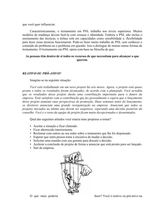 que você quer influenciar.

      Caracteristicamente, o treinamento em PNL trabalha nos níveis superiores. Muitos
modelos de mudança devem fazê-la com crenças e identidade. Embora a PNL não inclua o
ensinamento das técnicas, a ênfase está em capacidades como sensibilidade e. flexibilidade
para fazer essas técnicas funcionarem. Pode-se fazer muito trabalho de PNL sem conhecer o
conteúdo do problema ou o problema em questão. Isso a distingue de muitas outras formas de
treinamento. O treinamento em PNL opera com base na filosofia de que:

  As pessoas têm dentro de si todos os recursos de que necessitam para alcançar o que
                                        querem.



REATIVO OU PRÓ-ATIVO?

     Imagine-se na seguinte situação:

      Você está trabalhando em um novo projeto há seis meses. Agora, o projeto está quase
pronto e todos os resultados foram alcançados, de acordo com o planejado. Você acredita
que os resultados desse projeto darão uma contribuição importante para o futuro da
empresa. Está satisfeito com a contribuição que fez pessoalmente e espera que o lançamento
desse projeto aumente suas perspectivas de promoção. Duas semanas antes do lançamento,
os diretores anunciam uma grande reorganização na empresa. Anunciam que todos os
projetos iniciados no último ano devem ser suspensos, esperando uma decisão posterior do
conselho. Você e o resto da equipe de projeto ficam muito decepcionados e desanimados.

     Qual das seguintes atitudes você estaria mais propenso a tomar?

     •   Aceitar a situação e ficar chateado.
     •   Ficar aborrecido interiormente.
     •   Reclamar com outros ao seu redor sobre o tratamento que lhe foi dispensado.
     •   Esperar que outra pessoa tome a iniciativa de mudar a decisão.
     •   Solicitar uma reunião com seu gerente para discutir a decisão.
     •   Acelerar a conclusão do projeto de forma a anunciar que está pronto para ser lançado.
     •   Sair da empresa.




     O que mais poderia                                 fazer? Você é reativo ou pró-ativo na
 