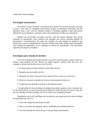 conhecidos como estratégias.



Estratégias inconscientes
      No entanto, se quiser modelar a excelência em si mesmo ou em outras pessoas, sua meta
é trazer à tona tanto as estratégias inconscientes quanto as estratégias conscientes que lhe
permitem fazer o que você faz. Quando conhece a estratégia segundo a qual uma pessoa
administrou sua experiência, você tem a chave para reproduzir sozinho essa experiência.

      Quando um chef produz um jantar gourmet, está não apenas seguindo uma receita
contendo os ingredientes como também está seguindo uma receita contendo padrões de
pensamento e comportamento. Ele pode, por exemplo, ter uma imagem da aparência que
deseja para o prato, acompanhada do aroma da refeição final. Pode também estar preocupado
com o tempo de preparação e com a aparência e textura dos ingredientes. Tem uma forma
específica de chegar ao resultado.



Estratégias para tomada de decisões
      Você tem estratégias para tomar decisões, tais como o que fazer para o jantar, onde ir no
feriado, como planejar seu dia. Haverá um padrão quanto à forma como fará isso. Por
exemplo, a forma como decidi escrever este livro foi:

     l. Vi outras pessoas (amigos íntimos) escreverem um livro.

     2. Imaginei-me escrevendo um livro.

     3. Perguntei-me várias vezes qual seria o tema do livro e como eu o escreveria.

     4. Observei e procurei exemplos de como as outras pessoas faziam isso.

     5. Comprometi-me dizendo às pessoas o que planejava fazer.

      A compreensão de uma estratégia me proporciona opções quanto a como e quando usá-
la. Da mesma forma, se uma pessoa quisesse influenciar minha decisão de escrever, seria útil
que ela entendesse minha estratégia, em vez de impor suas estratégias pessoais.

     Suponhamos que você identifique que seu parceiro nas negociações tem uma estratégia
de negociação que envolve:|

     1. Criar uma imagem do que deseja (visual).

     2. Fazer a si mesmo uma pergunta sobre a viabilidade do resultado (auditivo).

     3. Ter uma sensação de certeza de que é isso que deseja (sentimentos).
 