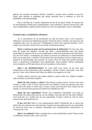 poderia, por exemplo, permanecer tímido e fechado e, mesmo assim, acreditar no que faz.
Então, para alcançar as mudanças que deseja, precisará fazer a mudança no nível da
identidade ou da espiritualidade.

      Para o indivíduo de A, porém, dependeria do fato de ele querer mudar. Se sentisse que
foi indevidamente afetado pelo comportamento e pelo ambiente e quisesse desenvolver uma
maior independência, poderia prestar atenção aos níveis de capacidade, crença e identidade.



PASSOS PARA A HARMONIA PESSOAL

      Ao se conscientizar de seu pensamento em cada um desses níveis, você começará a
influenciar o processo do alinhamento pessoal. O próximo passo é decidir o que quer que seja
verdadeiro para você em cada nível. Trabalhando-se através das seguintes questões, com o
tempo você começará a desenvolver um sentido de harmonia pessoal.

      Qual é o sistema do qual você faz parte/gostaria de influenciar? No meu caso, faço
parte do mundo dos negócios. Acredito que tenho a responsabilidade, para com aquela
comunidade de negócios, de levar em consideração os efeitos do treinamento que oferecemos.
Em um nível menor, o treinamento que damos às pessoas irá influenciar no relacionamento
delas com os parceiros e a família. Foi pensando nisso que decidimos oferecer lugares para os
parceiros de representantes que assistem aos nossos cursos de forma que possam aprender
juntos e apoiarem-se mutuamente nesse aprendizado. Agora também estamos planejando
cursos baseados na PNL para alunos de nível secundário e universitário.

      Qual é sua identidade/missão? Às vezes pode levar meses ou até anos para
esclarecermos nosso pensamento sobre identidade e missão. Comece escrevendo o que acha
que são. Como você se descreveria? Qual seu objetivo nos negócios, na vida?

      Existem muitos exercícios que podem ajudá-lo a pensar sobre isso. Alguns exemplos
estão incluídos no final deste capítulo.

      Quais são suas crenças e valores? Seja honesto consigo mesmo. Escreva suas reais
crenças e valores e não só "boas" palavras de livros didáticos. Pense nas decisões que toma
em seu dia-a-dia. Quais os fatores que o levam a tomar essas decisões? Que crenças tem em
relação a si mesmo/outras pessoas/sua família/seu trabalho/sua vida?

     Quais são suas capacidades? Defina suas verdadeiras capacidades. Isso pode ser
demonstrado não apenas pelo que faz em seu trabalho, mas pelo que faz fora desse trabalho.
Você pode não ser o melhor juiz de suas capacidades. Evoque o ponto de vista de outras
pessoas sobre quais poderiam ser.

      O que você faz? Qual é o seu comportamento diário? Geralmente são os outros que
podem dar essa resposta com mais precisão. Compare sua percepção pessoal com a percepção
de outros de como você se comporta. Identifique seus comportamentos característicos, as
coisas que diz e faz.

       Qual é seu ambiente? Onde e quando faz as coisas identificadas acima? Quais seriam
as influências externas sobre você e sua vida?
 