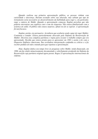 Quando realizou sua primeira apresentação pública, as pessoas vinham com
curiosidade e descrença. Haviam escutado sobre sua obsessão, mas sabiam que tipo de
treinamento seria necessário ao desenvolvimento da habilidade para reger e, em particular,
reger a música de Mahkr. Quando a apresentação começou, Kaplan percebeu que não
poderia sincronizar sua regência com o som da orquestra. Não estava familiarizado com a
acústica do salão. O público não estava surpreso, afinal era de se esperar. A apresentação
foi um fracasso.

     Kaplan, porém, era persuasivo. Acreditava que acabaria sendo capaz de reger Mahler.
Continuou a estudar. Estava particularmente obcecado pela Sinfonia da Ressurreição de
Mahler. Decorou essa complexa partitura e viajou para escutar o trabalho sempre que era
apresentado. Decidiu que estava pronto para se apresentar em 1982 e assim o fez com a
Orquestra Sinfônica Americana. Sua reveladora interpretação confundiu os críticos e o fez
receber pedidos de todo o mundo para que repetisse a apresentação.

      Hoje, Kaplan dedica seu tempo livre às pesquisas sobre Mahkr, tendo financiado, em
1986, um fac-símile minuciosamente documentado e soberbamente produzido da Sinfonia da
Ressurreição cuja partitura original agora possui. Regeu 33 apresentações internacionais da
sinfonia.
 