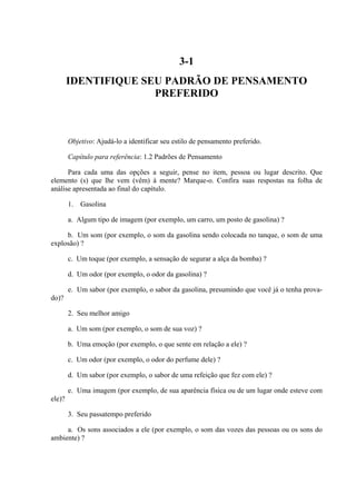 3-1
        IDENTIFIQUE SEU PADRÃO DE PENSAMENTO
                      PREFERIDO



        Objetivo: Ajudá-lo a identificar seu estilo de pensamento preferido.

        Capítulo para referência: 1.2 Padrões de Pensamento

      Para cada uma das opções a seguir, pense no item, pessoa ou lugar descrito. Que
elemento (s) que lhe vem (vêm) à mente? Marque-o. Confira suas respostas na folha de
análise apresentada ao final do capítulo.

        1.   Gasolina

        a. Algum tipo de imagem (por exemplo, um carro, um posto de gasolina) ?

     b. Um som (por exemplo, o som da gasolina sendo colocada no tanque, o som de uma
explosão) ?

        c. Um toque (por exemplo, a sensação de segurar a alça da bomba) ?

        d. Um odor (por exemplo, o odor da gasolina) ?

        e. Um sabor (por exemplo, o sabor da gasolina, presumindo que você já o tenha prova-
do)?

        2. Seu melhor amigo

        a. Um som (por exemplo, o som de sua voz) ?

        b. Uma emoção (por exemplo, o que sente em relação a ele) ?

        c. Um odor (por exemplo, o odor do perfume dele) ?

        d. Um sabor (por exemplo, o sabor de uma refeição que fez com ele) ?

        e. Uma imagem (por exemplo, de sua aparência física ou de um lugar onde esteve com
ele)?

        3. Seu passatempo preferido

     a. Os sons associados a ele (por exemplo, o som das vozes das pessoas ou os sons do
ambiente) ?
 
